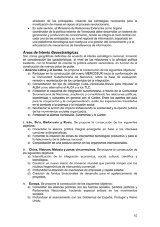 alrededor de las embajadas, creando las estrategias necesarias para la
          movilización de masas en apoyo al proceso revolucionario.
      •   En este sentido, el Ministerio de Relaciones Exteriores como órgano
          coordinador de la política exterior de Venezuela debe desarrollar un sistema de
          generación y producción de conocimiento, donde se integra el nivel central con
          cada una de las embajadas y su nivel regional de información, soportado en
          una plataforma tecnológica que coadyuve a la gestión del conocimiento y a la
          articulación de mecanismos de transferencia de información.

Áreas de Interés Geoestratégicas
Son zonas geográficas definidas de acuerdo al interés estratégico nacional, tomando
en consideración las características, el nivel de las relaciones y la afinidad política
existente, con la finalidad de orientar la política exterior venezolana, en función de la
construcción de nuevos polos de poder.
i. América Latina y el Caribe. Se propone la consecución de los siguientes objetivos:
    a) Participar en la construcción del nuevo MERCOSUR hacia la conformación de
       la Comunidad Sudamericana de Naciones, sobre la base de evaluación,
       revisión y reorientación de los contenidos de la integración.
    b) Consolidación del eje de liderazgo Cuba–Venezuela-Bolivia para impulsar el
       ALBA como alternativa al ALCA y a los TLC.
    c) Fortalecer el esquema de integración suramericana, a través de la Comunidad
       Suramericana de Naciones, ampliando y consolidando las relaciones políticas,
       económicas y culturales en general con el Caribe. Entre los aportes del país
       para la cooperación y la complementación, están las experiencias transitadas
       en el combate a la pobreza y la inclusión social.
    d) Neutralizar la acción del imperio fortaleciendo la solidaridad y la opinión pública
       de los movimientos sociales organizados.
    e) Fortalecer la alianza Venezuela, Suramérica y el Caribe.

ii. Irán, Siria, Bielorrusia y Rusia. Se propone la consecución de los siguientes
objetivos:
     a) Consolidar la alianza política integral emergente en base a los intereses
         comunes antiimperialistas.
     b) Fomentar la creación de zonas de intercambio tecnológico productivo y para el
         fortalecimiento de la defensa nacional.
     c) Consolidación de una postura común en los organismos internacionales.

iii. China, Vietnam, Malasia y zonas circunvecinas. Se propone la consecución de
los siguientes objetivos:
     a) Intensificación de la integración económica, social, cultural, científica y
        tecnológica.
     b) Construir un nuevo marco de comercio mundial que permita romper con los
        núcleos hegemónicos de intercambio comercial.
     c) Profundizar la atracción de inversiones de empresas y capital estadal.
     d) Creación de fondos binacionales de desarrollo para el apalancamiento de
        proyectos.

iv.    Europa. Se propone la consecución de los siguientes objetivos:
      a) Consolidar las alianzas políticas con las fuerzas sociales, partidos políticos y
         Parlamentos Nacionales, haciendo especial énfasis en los movimientos
         sociales.
      b) Profundizar el acercamiento con los Gobiernos de España, Portugal y Reino
         Unido.




                                                                                       42
 