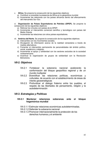 v.    África. Se propone la consecución de los siguientes objetivos:
     a) Contribuir a consolidar la presencia de África en la geopolítica mundial.
     b) Incrementar las relaciones con los países africanos dentro del afianzamiento
        del intercambio Sur–Sur.

vi. Organización de Países Exportadores de Petróleo (OPEP). Se propone la
consecución de los siguientes objetivos:
    a) Reforzar los vínculos con países de la OPEP:
    b) Incrementar el intercambio comercial científico y tecnológico con países del
       Medio Oriente
    c) Incrementar las relaciones con otros países exportadores.

vii. América del Norte. Se propone la consecución de los siguientes objetivos:
    a) Intercambio con los movimientos sociales.
    b) Divulgación de información acerca de la realidad venezolana a través de
       medios alternativos.
    c) Fomentar el intercambio permanente de personalidades del ámbito político,
       social, académico y religioso.
    d) Incrementar el apoyo y solidaridad con los sectores excluidos de la sociedad
       norteamericana.
    e) Incentivar la organización de grupos de solidaridad con la Revolución
       Bolivariana.

VII-2. Objetivos

        VII-2.1   Fortalecer la soberanía nacional acelerando la
                  conformación del bloque geopolítico regional y de un
                  mundo multipolar
        VII-2.2   Diversificar las relaciones políticas, económicas y
                  culturales, de acuerdo con el establecimiento de áreas de
                  interés geoestratégicas
        VII-2.3   Profundizar el dialogo fraterno entre los pueblos, el
                  respeto de las libertades de pensamiento, religión y la
                  autodeterminación

VII-3. Estrategias y Políticas

     VII-3.1   Mantener relaciones           soberanas       ante     el   bloque
               hegemónico mundial

        VII-3.1.1 Estimular relaciones económicas autodeterminadas.
        VII-3.1.2 Defender la soberanía nacional
        VII-3.1.3 Promover internacionalmente la protección de los
                  derechos humanos y el ambiente




                                                                                 43
 