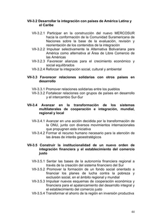 VII-3.2 Desarrollar la integración con países de América Latina y
        el Caribe

   VII-3.2.1 Participar en la construcción del nuevo MERCOSUR
             hacia la conformación de la Comunidad Suramericana de
             Naciones sobre la base de la evaluación, revisión y
             reorientación de los contenidos de la integración
   VII-3.2.2 Impulsar selectivamente la Alternativa Bolivariana para
             América como alternativa al Área de Libre Comercio de
             las Américas
   VII-3.2.3 Favorecer alianzas para el crecimiento económico y
             social equilibrados
   VII-3.2.4 Reforzar la integración social, cultural y ambiental

VII-3.3 Favorecer relaciones solidarias con otros países en
        desarrollo

   VII-3.3.1 Promover relaciones solidarias entre los pueblos
   VII-3.3.2 Fortalecer relaciones con grupos de países en desarrollo
             y el intercambio Sur-Sur

VII-3.4     Avanzar en la transformación de los sistemas
          multilaterales de cooperación e integración, mundial,
          regional y local

   VII-3.4.1 Avanzar en una acción decidida por la transformación de
             la ONU, junto con diversos movimientos internacionales
             que propugnen esta iniciativa
   VII-3.4.2 Formar el recurso humano necesario para la atención de
             las áreas de interés geoestratégicos

VII-3.5 Construir la institucionalidad de un nuevo orden de
        integración financiera y el establecimiento del comercio
        justo

   VII-3.5.1 Sentar las bases de la autonomía financiera regional a
             través de la creación del sistema financiero del Sur
   VII-3.5.2 Promover la formación de un fondo social orientado a
             financiar los planes de lucha contra la pobreza y
             exclusión social, en el ámbito regional y mundial
   VII-3.5.3 Impulsar nuevos esquemas de cooperación económica y
             financiera para el apalancamiento del desarrollo integral y
             el establecimiento del comercio justo
   VII-3.5.4 Transformar el ahorro de la región en inversión productiva




                                                                     44
 