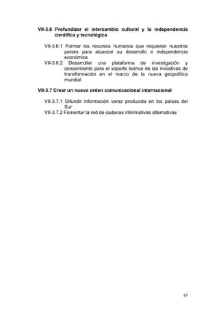 VII-3.6 Profundizar el intercambio cultural y la independencia
        científica y tecnológica

  VII-3.6.1 Formar los recursos humanos que requieren nuestros
            países para alcanzar su desarrollo e independencia
            económica
  VII-3.6.2 Desarrollar una plataforma de investigación y
            conocimiento para el soporte teórico de las iniciativas de
            transformación en el marco de la nueva geopolítica
            mundial

VII-3.7 Crear un nuevo orden comunicacional internacional

  VII-3.7.1 Difundir información veraz producida en los países del
            Sur
  VII-3.7.2 Fomentar la red de cadenas informativas alternativas




                                                                   45
 