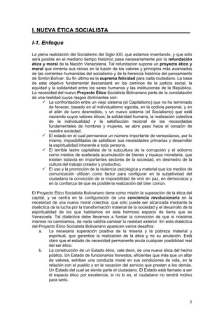 I. NUEVA ÉTICA SOCIALISTA___________________________

I-1. Enfoque

La plena realización del Socialismo del Siglo XXI, que estamos inventando, y que sólo
será posible en el mediano tiempo histórico pasa necesariamente por la refundación
ética y moral de la Nación Venezolana. Tal refundación supone un proyecto ético y
moral que cimenta sus raíces en la fusión de los valores y principios más avanzados
de las corrientes humanistas del socialismo y de la herencia histórica del pensamiento
de Simón Bolívar. Su fin último es la suprema felicidad para cada ciudadano. La base
de este objetivo fundamental descansará en los caminos de la justicia social, la
equidad y la solidaridad entre los seres humanos y las instituciones de la República.
La necesidad del nuevo Proyecto Ético Socialista Bolivariano parte de la constatación
de una realidad cuyos rasgos dominantes son:
         La confrontación entre un viejo sistema (el Capitalismo) que no ha terminado
         de fenecer, basado en el individualismo egoísta, en la codicia personal, y en
         el afán de lucro desmedido, y un nuevo sistema (el Socialismo) que está
         naciendo cuyos valores éticos; la solidaridad humana, la realización colectiva
         de la individualidad y la satisfacción racional de las necesidades
         fundamentales de hombres y mujeres, se abre paso hacia el corazón de
         nuestra sociedad.
         El estado en el cual permanece un número importante de venezolanos, por lo
         mismo, imposibilitados de satisfacer sus necesidades primarias y desarrollar
         la espiritualidad inherente a toda persona.
         El terrible lastre capitalista de la subcultura de la corrupción y el soborno
         como medios de acelerada acumulación de bienes y riqueza monetaria, que
         existen todavía en importantes sectores de la sociedad, en desmedro de la
         cultura del trabajo creador y productivo.
         El uso y la promoción de la violencia psicológica y material que los medios de
         comunicación utilizan como factor para configurar en la subjetividad del
         ciudadano la convicción de la imposibilidad de vivir en paz, en democracia y
         en la confianza de que es posible la realización del bien común.

El Proyecto Ético Socialista Bolivariano tiene como misión la superación de la ética del
capital, y se centra en la configuración de una conciencia revolucionaria en la
necesidad de una nueva moral colectiva, que sólo puede ser alcanzada mediante la
dialéctica de la lucha por la transformación material de la sociedad y el desarrollo de la
espiritualidad de los que habitamos en este hermoso espacio de tierra que es
Venezuela. Tal dialéctica debe llevarnos a fundar la convicción de que si nosotros
mismos no cambiamos, de nada valdría cambiar la realidad exterior. En esta dialéctica
del Proyecto Ético Socialista Bolivariano aparecen varios desafíos:
    a.    La necesaria superación positiva de la miseria y la pobreza material y
          espiritual, que garantice la realización de la ética y no su anulación. Está
          claro que el estado de necesidad permanente anula cualquier posibilidad real
          del ser ético.
    b.    La construcción de un Estado ético, vale decir, de una nueva ética del hecho
          público. Un Estado de funcionarios honestos, eficientes que más que un altar
          de valores, exhiban una conducta moral en sus condiciones de vida, en la
          relación con el pueblo y en la vocación del servicio que prestan a los demás.
          Un Estado del cual se sienta parte el ciudadano. El Estado está llamado a ser
          el espacio ético por excelencia, si no lo es, el ciudadano no tendrá motivo
          para serlo.




                                                                                        5
 
