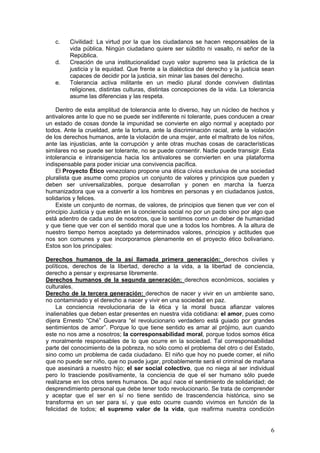 c.    Civilidad: La virtud por la que los ciudadanos se hacen responsables de la
         vida pública. Ningún ciudadano quiere ser súbdito ni vasallo, ni señor de la
         República.
   d.    Creación de una institucionalidad cuyo valor supremo sea la práctica de la
         justicia y la equidad. Que frente a la dialéctica del derecho y la justicia sean
         capaces de decidir por la justicia, sin minar las bases del derecho.
   e.    Tolerancia activa militante en un medio plural donde conviven distintas
         religiones, distintas culturas, distintas concepciones de la vida. La tolerancia
         asume las diferencias y las respeta.

    Dentro de esta amplitud de tolerancia ante lo diverso, hay un núcleo de hechos y
antivalores ante lo que no se puede ser indiferente ni tolerante, pues conducen a crear
un estado de cosas donde la impunidad se convierte en algo normal y aceptado por
todos. Ante la crueldad, ante la tortura, ante la discriminación racial, ante la violación
de los derechos humanos, ante la violación de una mujer, ante el maltrato de los niños,
ante las injusticias, ante la corrupción y ante otras muchas cosas de características
similares no se puede ser tolerante, no se puede consentir. Nadie puede transigir. Esta
intolerancia e intransigencia hacia los antivalores se convierten en una plataforma
indispensable para poder iniciar una convivencia pacífica.
    El Proyecto Ético venezolano propone una ética cívica exclusiva de una sociedad
pluralista que asume como propios un conjunto de valores y principios que pueden y
deben ser universalizables, porque desarrollan y ponen en marcha la fuerza
humanizadora que va a convertir a los hombres en personas y en ciudadanos justos,
solidarios y felices.
    Existe un conjunto de normas, de valores, de principios que tienen que ver con el
principio Justicia y que están en la conciencia social no por un pacto sino por algo que
está adentro de cada uno de nosotros, que lo sentimos como un deber de humanidad
y que tiene que ver con el sentido moral que une a todos los hombres. A la altura de
nuestro tiempo hemos aceptado ya determinados valores, principios y actitudes que
nos son comunes y que incorporamos plenamente en el proyecto ético bolivariano.
Estos son los principales:

Derechos humanos de la así llamada primera generación: derechos civiles y
políticos, derechos de la libertad, derecho a la vida, a la libertad de conciencia,
derecho a pensar y expresarse libremente.
Derechos humanos de la segunda generación: derechos económicos, sociales y
culturales.
Derecho de la tercera generación: derechos de nacer y vivir en un ambiente sano,
no contaminado y el derecho a nacer y vivir en una sociedad en paz.
     La conciencia revolucionaria de la ética y la moral busca afianzar valores
inalienables que deben estar presentes en nuestra vida cotidiana: el amor, pues como
dijera Ernesto “Ché” Guevara “el revolucionario verdadero está guiado por grandes
sentimientos de amor”. Porque lo que tiene sentido es amar al prójimo, aun cuando
este no nos ame a nosotros; la corresponsabilidad moral, porque todos somos ética
y moralmente responsables de lo que ocurre en la sociedad. Tal corresponsabilidad
parte del conocimiento de la pobreza, no sólo como el problema del otro o del Estado,
sino como un problema de cada ciudadano. El niño que hoy no puede comer, el niño
que no puede ser niño, que no puede jugar, probablemente será el criminal de mañana
que asesinará a nuestro hijo; el ser social colectivo, que no niega al ser individual
pero lo trasciende positivamente, la conciencia de que el ser humano sólo puede
realizarse en los otros seres humanos. De aquí nace el sentimiento de solidaridad; de
desprendimiento personal que debe tener todo revolucionario. Se trata de comprender
y aceptar que el ser en sí no tiene sentido de trascendencia histórica, sino se
transforma en un ser para sí, y que esto ocurre cuando vivimos en función de la
felicidad de todos; el supremo valor de la vida, que reafirma nuestra condición


                                                                                        6
 
