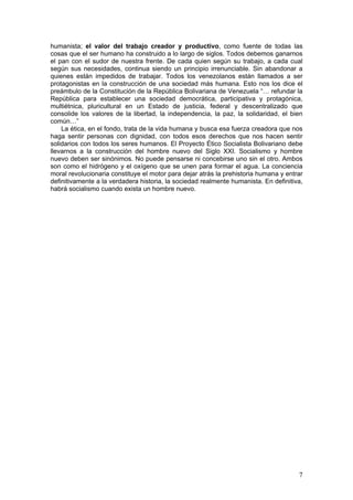 humanista; el valor del trabajo creador y productivo, como fuente de todas las
cosas que el ser humano ha construido a lo largo de siglos. Todos debemos ganarnos
el pan con el sudor de nuestra frente. De cada quien según su trabajo, a cada cual
según sus necesidades, continua siendo un principio irrenunciable. Sin abandonar a
quienes están impedidos de trabajar. Todos los venezolanos están llamados a ser
protagonistas en la construcción de una sociedad más humana. Esto nos los dice el
preámbulo de la Constitución de la República Bolivariana de Venezuela “… refundar la
República para establecer una sociedad democrática, participativa y protagónica,
multiétnica, pluricultural en un Estado de justicia, federal y descentralizado que
consolide los valores de la libertad, la independencia, la paz, la solidaridad, el bien
común…”
    La ética, en el fondo, trata de la vida humana y busca esa fuerza creadora que nos
haga sentir personas con dignidad, con todos esos derechos que nos hacen sentir
solidarios con todos los seres humanos. El Proyecto Ético Socialista Bolivariano debe
llevarnos a la construcción del hombre nuevo del Siglo XXI. Socialismo y hombre
nuevo deben ser sinónimos. No puede pensarse ni concebirse uno sin el otro. Ambos
son como el hidrógeno y el oxígeno que se unen para formar el agua. La conciencia
moral revolucionaria constituye el motor para dejar atrás la prehistoria humana y entrar
definitivamente a la verdadera historia, la sociedad realmente humanista. En definitiva,
habrá socialismo cuando exista un hombre nuevo.




                                                                                      7
 