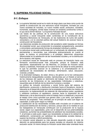 II. SUPREMA FELICIDAD SOCIAL________________________

II-1. Enfoque

  a. La suprema felicidad social es la visión de largo plazo que tiene como punto de
     partida la construcción de una estructura social incluyente, formada por una
     nueva sociedad de incluidos, un nuevo modelo social, productivo, socialista,
     humanista, endógeno, donde todos vivamos en similares condiciones rumbo a
     lo que decía Simón Bolívar: “La Suprema Felicidad Social”.
  b. Las bases de las políticas de la construcción de una nueva estructura
     económica y social incluyente están contenidas en la Constitución de la
     República Bolivariana de Venezuela, en las tradiciones de lucha del pueblo
     venezolano y en la voluntad política del actual Gobierno de avanzar hacia la
     construcción del Socialismo.
  c. Las relaciones sociales de producción del socialismo están basadas en formas
     de propiedad social, que comprenden la propiedad autogestionaria, asociativa
     y comunitaria; permaneciendo formas de propiedad individual y pública.
  d. La estructura social está conformada por un entramado de relaciones sociales
     permanentes y recurrentes, que ordenadas jerárquicamente en cuanto al
     poder, la riqueza, el conocimiento y el prestigio, determinan situaciones
     diferenciadas en la satisfacción de las necesidades sociales y en la distribución
     de la riqueza y del ingreso.
  e. La estructura social de Venezuela está en proceso de transición hacia una
     formación económico-social más incluyente, porque el Gobierno está
     ejecutando, especialmente con las Misiones, un proceso de inclusión social
     masivo y acelerado, financiado por la nueva forma de utilizar la renta petrolera,
     lo que ha permitido avanzar en la cobertura y la universalización en la
     satisfacción de necesidades de identidad, alimentación, salud, educación,
     vivienda y empleo.
  f. A la diversidad biológica, de edad, étnica y de género se le han sobrepuesto
     históricamente desigualdades sociales, reproducidas por un Estado al servicio
     de los intereses del capital en detrimento del trabajo. Esto ha contribuido al
     aumento de las limitaciones en las capacidades individuales y colectivas,
     requeridas para el disfrute de los derechos humanos y sociales.
     La política de inclusión económica y social forma parte del sistema de
     planificación, producción y distribución orientado hacia el Socialismo, donde lo
     relevante es el desarrollo progresivo de la propiedad social sobre los medios de
     producción, la implementación de sistemas de intercambios justos, equitativos
     y solidarios contrarios al capitalismo, avanzar hacia la superación de las
     diferencias y de la discriminación entre el trabajo físico e intelectual y reconocer
     al trabajo como única actividad que genera valor y por tanto, que legitima el
     derecho de propiedad. Todo orientado por el principio de cada cual según su
     capacidad, a cada quien según su trabajo.
  g. La satisfacción de las necesidades sociales está vinculada con el sistema de
     producción-distribución de bienes y servicios, porque sólo en la medida en que
     los trabajadores en Venezuela contribuyan con la producción de la riqueza
     social, según sus capacidades, junto con el desarrollo de sus potencialidades
     creadoras, aumentan las probabilidades de satisfacer las necesidades sociales.
     Y, el principio a cada quien, según sus necesidades se basa en la calidad de la
     satisfacción, comenzando por satisfacer las necesidades sociales básicas y
     superar las brechas y déficit persistentes.
  h. La inclusión social adquiere su más elevado desarrollo cuando el modo de
     atención es personalizada para los grupos sociales en situación de máxima
     exclusión social. Al mismo tiempo la inclusión social debe estar orientada hacia


                                                                                       9
 