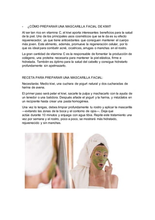 - ¿CÓMO PREPARAR UNA MASCARILLA FACIAL DE KIWI?
Al ser tan rico en vitamina C, el kiwi aporta interesantes beneficios para la salud
de la piel. Uno de los principales usos cosméticos que se le da es su efecto
rejuvenecedor, ya que tiene antioxidantes que consiguen mantener el cuerpo
más joven. Este alimento, además, promueve la regeneración celular, por lo
que es ideal para combatir acné, cicatrices, arrugas o manchas en el rostro.
La gran cantidad de vitamina C es la responsable de fomentar la producción de
colágeno, una proteína necesaria para mantener la piel elástica, firme e
hidratada. También es óptimo para la salud del cabello y consigue hidratarlo
profundamente sin apelmazarlo.
RECETA PARA PREPARAR UNA MASCARILLA FACIAL:
Necesitarás: Medio kiwi, una cuchara de yogurt natural y dos cucharadas de
harina de avena.
El primer paso será pelar el kiwi, sacarle la pulpa y machacarlo con la ayuda de
un tenedor o una batidora. Después añade el yogurt y la harina, y mézclalos en
un recipiente hasta crear una pasta homogénea.
Una vez lo tengas, debes limpiar profundamente tu rostro y aplicar la mascarilla
—evitando las zonas de la boca y el contorno de ojos—. Deja que
actúe durante 10 minutos y enjuaga con agua tibia. Repite este tratamiento una
vez por semana y el rostro, poco a poco, se mostrará más hidratado,
rejuvenecido y sin manchas.
 