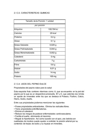2.1.3.3. CARACTERISTICAS QUIMICAS
Tamaño de la Porción: 1 unidad
por porción
Kilojulios 108,784 kJ
Calorías 26 kcal
Proteína 0,4 g
Grasa 0,1 g
Grasa Saturada 0,029 g
Grasa Poliinsaturada 0,044 g
Grasa Monoinsaturada 0,002 g
Colesterol 0 mg
Carbohidrato 7 g
Fibra 0,6 g
Azúcar 6,01 g
Sodio 14 mg
Potasio 169 mg
2.1.3.4. USOS DEL PEPINO DULCE
Propiedades del pepino dulce para la salud
Esta exquisita fruta contiene vitaminas como: A, que se encuentra en la piel del
pepino por lo que es un desperdicio arrancarla, B1 y C, que además nos brinda
un aporte de minerales entre los que se destaca el Potasio, Fósforo, Calcio,
Hierro, Sodio, Azufre.
Entre sus propiedades podemos mencionar las siguientes
• Posee propiedades antioxidantes. Elimina los radicales libres.
• Tiene propiedades antiinflamatorias.
• Elimina el colesterol.
• Reduce los riesgos de padecer enfermedades cardiovasculares.
• Facilita el sueño, eliminando el insomnio.
• Regula la hipertensión. Así como sucede con el apio, una bebida con
cualidades de incolora puede ayudar a controlar la presión arterial por su
contenido de trazas de sodio y su riqueza en minerales.
 