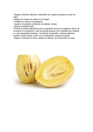 • Regula el tránsito intestinal, reduciendo los riesgos de padecer cáncer de
colon.
• Regula los niveles de azúcar en la sangre.
• Fortalece el sistema inmunológico.
• Ayuda a no padecer problemas de cálculos renales.
• Elimina el estreñimiento
• Elimina la acidez estomacal; pues es bastante útil para la regulación del ph de
la sangre en el organismo, esto es posible gracias a los minerales que contiene
y a sus propiedades alcalinas. Las úlceras duodenales y úlceras gástricas
también reciben ayuda y alivio con un tratamiento de jugo de pepino.
• Mejora y mantiene la visión, retrasa los efectos de la edad sobre la vista.
 