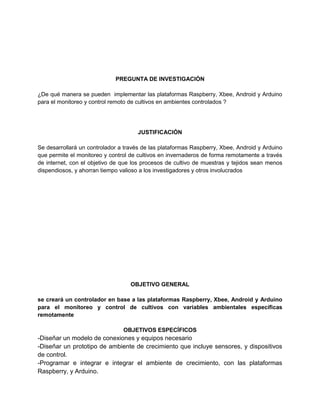 PREGUNTA DE INVESTIGACIÓN
¿De qué manera se pueden implementar las plataformas Raspberry, Xbee, Android y Arduino
para el monitoreo y control remoto de cultivos en ambientes controlados ?
JUSTIFICACIÓN
Se desarrollará un controlador a través de las plataformas Raspberry, Xbee, Android y Arduino
que permite el monitoreo y control de cultivos en invernaderos de forma remotamente a través
de internet, con el objetivo de que los procesos de cultivo de muestras y tejidos sean menos
dispendiosos, y ahorran tiempo valioso a los investigadores y otros involucrados
OBJETIVO GENERAL
se creará un controlador en base a las plataformas Raspberry, Xbee, Android y Arduino
para el monitoreo y control de cultivos con variables ambientales específicas
remotamente
OBJETIVOS ESPECÍFICOS
-Diseñar un modelo de conexiones y equipos necesario
-Diseñar un prototipo de ambiente de crecimiento que incluye sensores, y dispositivos
de control.
-Programar e integrar e integrar el ambiente de crecimiento, con las plataformas
Raspberry, y Arduino.
 
