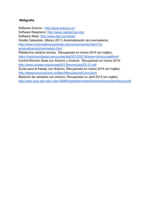 Webgrafía
Software Arduino : http://www.arduino.cc/
Software Raspberry: http://www.raspberrypi.org/
Software Xbee: http://www.digi.com/xbee/
Giraldo Sebastián. (Marzo 2011) Automatización de invernaderos:
http://www.invernaderosyjardines.com/component/k2/item/16-
automatizacioninvernadero.html
Plataforma robótica remota, Recuperado en marzo 2014 (en inglés):
https://nootropicdesign.com/projectlab/2012/02/18/xbee-robotics-platform/
Control Remoto Xbee con Arduino y Android, Recuperado en marzo 2014:
http://www.conaee.org/conaee2013/ponencias/EE-31.pdf
Guías para el trabajo con Arduino, Recuperado en marzo 2014 (en inglés):
http://playground.arduino.cc/Main/ManualsAndCurriculum
Medición de variables con arduino, Recuperado en abril 2014 (en inglés):
http://web.cecs.pdx.edu/~eas199/B/howto/thermistorArduino/thermistorArduino.pdf
 