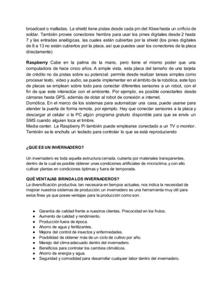 broadcast o malladas. La shield tiene pistas desde cada pin del Xbee hasta un orificio de 
soldar. También provee conectores hembra para usar los pines digitales desde 2 hasta 
7 y las entradas analógicas, las cuales están cubiertas por la shield (los pines digitales 
de 8 a 13 no están cubiertos por la placa, así que puedes usar los conectores de la placa 
directamente) 
Raspberry Cabe en la palma de la mano, pero tiene el mismo poder que una 
computadora de hace cinco años. A simple vista, esta placa del tamaño de una tarjeta 
de crédito no da pistas sobre su potencial: permite desde realizar tareas simples como 
procesar texto, video y audio, se puede implementar en el ámbito de la robótica, este tipo 
de placas se emplean sobre todo para conectar diferentes sensores a un robot, con el 
fin de que este interactúe con el ambiente. Por ejemplo, es posible conectarles desde 
cámaras hasta GPS, además de dotar al robot de conexión a internet. 
Domótica. En el marco de los sistemas para automatizar una casa, puede usarse para 
atender la puerta de forma remota, por ejemplo. Hay que conectar sensores a la placa y 
descargar al celular o la PC algún programa gratuito disponible para que se envíe un 
SMS cuando alguien toca el timbre. 
Media center. La Raspberry Pi también puede emplearse conectado a un TV o monitor. 
También se le enchufa un teclado para controlar lo que se está reproduciendo 
¿QUE ES UN INVERNADERO? 
Un invernadero es toda aquella estructura cerrada, cubierta por materiales transparentes, 
dentro de la cual es posible obtener unas condiciones artificiales de microclima, y con ello 
cultivar plantas en condiciones óptimas y fuera de temporada. 
QUÉ VENTAJAS BRINDA LOS INVERNADEROS? 
La diversificación productiva, tan necesaria en tiempos actuales, nos indica la necesidad de 
mejorar nuestros sistemas de producción; un invernadero es una herramienta muy útil para 
estos fines ya que posee ventajas para la producción como son: 
● Garantía de calidad frente a nuestros clientes. Precocidad en los frutos. 
● Aumento de calidad y rendimiento. 
● Producción fuera de época. 
● Ahorro de agua y fertilizantes. 
● Mejora del control de insectos y enfermedades. 
● Posibilidad de obtener más de un ciclo de cultivo por año. 
● Manejo del clima adecuado dentro del invernadero. 
● Beneficios para controlar los cambios climáticos. 
● Ahorro de energía y agua. 
● Seguridad y comodidad para desarrollar cualquier labor dentro del invernadero. 
 