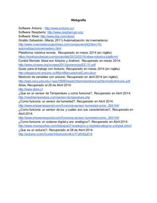 Webgrafía 
Software Arduino : http://www.arduino.cc/ 
Software Raspberry: http://www.raspberrypi.org/ 
Software Xbee: http://www.digi.com/xbee/ 
Giraldo Sebastián. (Marzo 2011) Automatización de invernaderos: 
http://www.invernaderosyjardines.com/component/k2/item/16- 
automatizacioninvernadero.html 
Plataforma robótica remota, Recuperado en marzo 2014 (en inglés): 
https://nootropicdesign.com/projectlab/2012/02/18/xbee-robotics-platform/ 
Control Remoto Xbee con Arduino y Android, Recuperado en marzo 2014: 
http://www.conaee.org/conaee2013/ponencias/EE-31.pdf 
Guías para el trabajo con Arduino, Recuperado en marzo 2014 (en inglés): 
http://playground.arduino.cc/Main/ManualsAndCurriculum 
Medición de variables con arduino, Recuperado en abril 2014 (en inglés): 
http://web.cecs.pdx.edu/~eas199/B/howto/thermistorArduino/thermistorArduino.pdf 
Xbee, Recuperado el 28 de Abril 2014: 
http://www.xbee.cl 
¿Que es un sensor de Temperatura y como funciona?, Recuperado en Abril 2014: 
http://medirtemperatura.com/sensor-temperatura.php 
¿Como funciona un sensor de humedad?, Recuperado en Abril 2014: 
http://www.ehowenespanol.com/funciona-sensor-humedad-como_265144/ 
¿Como funciona un sensor de luz y cuales son sus características?, Recuperado en 
Abril 2014: 
http://www.ehowenespanol.com/funciona-sensor-humedad-como_265144/ 
¿Como funciona un sistema digital y uno analógico?, Recuperado en Abril 2014: 
http://www.monografias.com/trabajos27/analogico-y-digital/analogico-y-digital.shtml 
¿Que es un arduino?, Recuperado el 28 de Abril 2014: 
http://arduino.cc/es/Guide/Introduction#.U17y8HQy61d 
