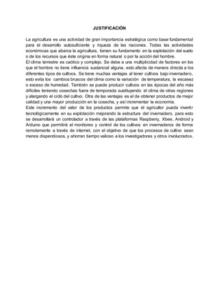 JUSTIFICACIÓN 
La agricultura es una actividad de gran importancia estratégica como base fundamental 
para el desarrollo autosuficiente y riqueza de las naciones. Todas las actividades 
económicas que abarca la agricultura, tienen su fundamento en la explotación del suelo 
o de los recursos que éste origina en forma natural o por la acción del hombre. 
El clima terrestre es caótico y complejo. Se debe a una multiplicidad de factores en los 
que el hombre no tiene influencia sustancial alguna, esto afecta de manera directa a los 
diferentes tipos de cultivos. Se tiene muchas ventajas al tener cultivos bajo invernadero, 
esto evita los cambios bruscos del clima como la variación de temperatura, la escasez 
o exceso de humedad. También se puede producir cultivos en las épocas del año más 
difíciles teniendo cosechas fuera de temporada sustituyendo el clima de otras regiones 
y alargando el ciclo del cultivo. Otra de las ventajas es el de obtener productos de mejor 
calidad y una mayor producción en la cosecha, y así incrementar la economía. 
Este incremento del valor de los productos permite que el agricultor pueda inverti r 
tecnológicamente en su explotación mejorando la estructura del invernadero, para esto 
se desarrollará un controlador a través de las plataformas Raspberry, Xbee, Android y 
Arduino que permitirá el monitoreo y control de los cultivos en invernaderos de forma 
remotamente a través de internet, con el objetivo de que los procesos de cultivo sean 
menos dispendiosos, y ahorran tiempo valioso a los investigadores y otros involucrados. 
 