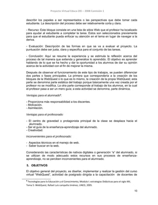Proyecto Virtual Educa OEI – 2008 Comisión 1
describir los papeles a ser representados o las perspectivas que debe tomar cada
estudiante. La descripción del proceso debe ser relativamente corta y clara.
- Recurso: Este bloque consiste en una lista de sitios Web que el profesor ha localizado
para ayudar al estudiante a completar la tarea. Estos son seleccionados previamente
para que el estudiante pueda enfocar su atención en el tema en lugar de navegar a la
deriva.
- Evaluación: Descripción de las formas en que se va a evaluar el proyecto. La
puntuación debe ser justa, clara y especifica para el conjunto de las tareas.
- Conclusión: Aquí se resume la experiencia y se estimula la reflexión acerca del
proceso de tal manera que extienda y generalice lo aprendido. El objetivo es aprender
hablando de lo que se ha hecho y dar la oportunidad a los alumnos de dar su opinión
acerca de la actividad con el fin de mejorar la misma.
Después de observar el funcionamiento de este tipo de trabajos, se pueden diferenciar
dos partes o fases principales. La primera que correspondería a la creación de los
bloques de la WebQuest o lo que es lo mismo, la creación de la propia WebQuest; esta
parte se denomina parte estática del trabajo porque básicamente una vez creada por el
profesor no se modifica. La otra parte corresponde al trabajo de los alumnos, en la cual
el profesor pasa a ser un mero guía; a esta actividad se denomina, parte dinámica.
Ventajas para el alumnado9
:
- Proporciona más responsabilidad a los discentes.
- Motivación.
- Asimilación.
Ventajas para el profesorado:
- El centro de gravedad o protagonista principal de la clase se desplaza hacia el
alumnado.
- Ser el guía de la enseñanza-aprendizaje del alumnado.
- Creatividad.
Inconvenientes para el profesorado:
- Aspectos técnicos en el manejo de web.
- Saber buscar en la web.
Considerando las características de nativos digitales o generación “e” del alumnado, si
se utilizan de modo adecuado estos recursos en sus procesos de enseñanza-
aprendizaje, no se perciben inconvenientes para el alumnado.
5. OBJETIVOS
El objetivo general del proyecto, es diseñar, implementar y realizar la gestión del curso
virtual “WebQuest”, actividad de postgrado dirigida a la capacitación de docentes de
9
Tecnologías para la Educación y el Conocimiento, Modulo I: estrategias Didácticas para el siglo XXI,
Tema 5: WebQuest, Rafael Luís campaña Jiménez, UNED, 2005.
10
 