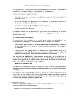 Proyecto Virtual Educa OEI – 2008 Comisión 1
educación media y superior, en la utilización de tecnologías educativas y metodologías
innovadoras, orientadas al alumno y al desarrollo de competencias.
Los objetivos específicos planteados son:
- Desarrollar cursos semi-presenciales y virtuales de la metodología WebQuest, mediante la
plataforma Moodle10
.
- Motivar el uso de las WebQuests, para desarrollar el aprendizaje significativo y
colaborativo en la educación Boliviana.
- Compartir las experiencias de las WebQuests entre el profesorado.
- Evaluar el modelo de la WebQuest.
Es importante destacar, que de modo inicial, se tiene previsto la experimentación del curso por
educadores, que evaluaran y emitirán criterios u observaciones, que permitan mejorarlo antes de
su lanzamiento oficial.
6. RESULTADOS ESPERADOS
El proyecto una vez evaluado en su versión experimental o prueba piloto11
, con
usuarios reales, contempla los siguientes resultados en el lapso de dos años:
- En la primera fase (primer año), noventa docentes son capacitados en la modalidad
semi-presencial(en tres cursos cada uno de treinta docentes), en la metodología de
la WebQuest,
- En la segunda fase (segundo año), se tiene previsto la capacitación virtual en la
metodología de la WebQuest en forma masiva, mediante el portal educativo
www.educabolivia.bo y la red de telecentros educativos comunitarios.
Una vez realizada, la evaluación del curso en la prueba piloto, se comprueba que el
proceso de diseño, creación, aplicación, y evaluación de WebQuests, proporciona al
profesorado la posibilidad de innovar sus tareas docentes, permitiendo la incorporación
activa de las TICs en la educación media y superior.
7. ASPECTOS OPERATIVOS
El curso virtual corresponde al nivel de postgrado, cuyos alumnos son profesores de
educación media y docentes universitarios, involucrados en la innovación pedagógica y
tecnológica.
El curso tiene una duración de 12 semanas (3 meses), con instancias presenciales de
introducción en una primera fase, para posteriormente hacerlo en forma totalmente
virtual. La tutoría esta a cargo de un especialista con mas de dos años de formación y
experiencia en entornos virtuales de aprendizaje.
10
(Modular Object-Oriented Dynamic Learning Environment) Open Source, software libre
creado por Martin Dougiamas www.moodle.org
11
Enlace al Curso, http://aulavirtualica.net/moodleica/course/view.php?id=109
11
 