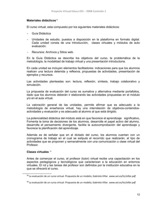 Proyecto Virtual Educa OEI – 2008 Comisión 1
Materiales didácticos12
El curso virtual, esta compuesto por los siguientes materiales didácticos:
- Guía Didáctica
- Unidades de estudio, puestos a disposición en la plataforma en formato digital.
Cada unidad consta de una Introducción, clases virtuales y módulos de auto
evaluación.
- Recursos: Archivos y Sitios web.
En la Guía Didáctica se describe los objetivos del curso, la problemática de la
metodología, la modalidad de trabajo virtual y una presentación introductoria.
En cada unidad se incluyen elementos facilitadores: indicaciones para que los alumnos
realicen una lectura detenida y reflexiva, propuestas de actividades, presentación de
ejemplos y recursos.
Las actividades planteadas son: lectura, reflexión, síntesis, trabajo colaborativo y
simulación.
La propuesta de evaluación del curso es sumativa y alternativa mediante portafolios,
dado que los alumnos deberán ir elaborando las actividades propuestas en el módulo
y/o en el aula virtual.
La valoración general de las unidades, permite afirmar que es adecuado a la
metodología de enseñanza virtual, hay una interrelación de objetivos-contenidos-
actividades y evaluación y es adecuado al alumno al que está dirigido.
La potencialidad didáctica del módulo está en que favorece el aprendizaje significativo,
Fomenta la toma de decisiones de los alumnos, desarrolla el papel activo del alumno,
desarrolla el pensamiento divergente, facilita la autocomprobación del aprendizaje y
favorece la planificación del aprendizaje.
Además es de señalar que en el dictado del curso, los alumnos cuentan con un
cronograma de trabajo en el cual se estipula el recorrido que realizarán, el tipo de
actividades que se proponen y semanalmente con una comunicación o clase virtual del
Profesor.
Clases virtuales 13
Antes de comenzar el curso, el profesor (tutor) virtual recibe una capacitación en los
aspectos pedagógicos y tecnológicos que caracterizan a la educación en entornos
virtuales. El rol y las tareas del profesor son definidos por la institución educativa en la
que se ofrecerá el curso.
12
La evaluación de un curso virtual. Propuesta de un modelo, Gabriela Villar. www.oei.es/tic/villar.pdf
13
La evaluación de un curso virtual. Propuesta de un modelo, Gabriela Villar. www.oei.es/tic/villar.pdf
12
 