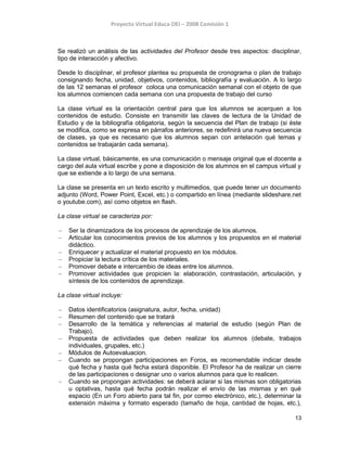 Proyecto Virtual Educa OEI – 2008 Comisión 1
Se realizó un análisis de las actividades del Profesor desde tres aspectos: disciplinar,
tipo de interacción y afectivo.
Desde lo disciplinar, el profesor plantea su propuesta de cronograma o plan de trabajo
consignando fecha, unidad, objetivos, contenidos, bibliografía y evaluación. A lo largo
de las 12 semanas el profesor coloca una comunicación semanal con el objeto de que
los alumnos comiencen cada semana con una propuesta de trabajo del curso
La clase virtual es la orientación central para que los alumnos se acerquen a los
contenidos de estudio. Consiste en transmitir las claves de lectura de la Unidad de
Estudio y de la bibliografía obligatoria, según la secuencia del Plan de trabajo (si éste
se modifica, como se expresa en párrafos anteriores, se redefinirá una nueva secuencia
de clases, ya que es necesario que los alumnos sepan con antelación qué temas y
contenidos se trabajarán cada semana).
La clase virtual, básicamente, es una comunicación o mensaje original que el docente a
cargo del aula virtual escribe y pone a disposición de los alumnos en el campus virtual y
que se extiende a lo largo de una semana.
La clase se presenta en un texto escrito y multimedios, que puede tener un documento
adjunto (Word, Power Point, Excel, etc.) o compartido en línea (mediante slideshare.net
o youtube.com), así como objetos en flash.
La clase virtual se caracteriza por:
– Ser la dinamizadora de los procesos de aprendizaje de los alumnos.
– Articular los conocimientos previos de los alumnos y los propuestos en el material
didáctico.
– Enriquecer y actualizar el material propuesto en los módulos.
– Propiciar la lectura crítica de los materiales.
– Promover debate e intercambio de ideas entre los alumnos.
– Promover actividades que propicien la: elaboración, contrastación, articulación, y
síntesis de los contenidos de aprendizaje.
La clase virtual incluye:
– Datos identificatorios (asignatura, autor, fecha, unidad)
– Resumen del contenido que se tratará
– Desarrollo de la temática y referencias al material de estudio (según Plan de
Trabajo).
– Propuesta de actividades que deben realizar los alumnos (debate, trabajos
individuales, grupales, etc.)
– Módulos de Autoevaluacion.
– Cuando se propongan participaciones en Foros, es recomendable indicar desde
qué fecha y hasta qué fecha estará disponible. El Profesor ha de realizar un cierre
de las participaciones o designar uno o varios alumnos para que lo realicen.
– Cuando se propongan actividades: se deberá aclarar si las mismas son obligatorias
u optativas, hasta qué fecha podrán realizar el envío de las mismas y en qué
espacio (En un Foro abierto para tal fin, por correo electrónico, etc.), determinar la
extensión máxima y formato esperado (tamaño de hoja, cantidad de hojas, etc.),
13
 