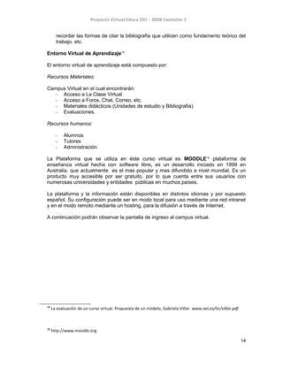 Proyecto Virtual Educa OEI – 2008 Comisión 1
recordar las formas de citar la bibliografía que utilicen como fundamento teórico del
trabajo, etc.
Entorno Virtual de Aprendizaje14
El entorno virtual de aprendizaje está compuesto por:
Recursos Materiales:
Campus Virtual en el cual encontrarán:
– Acceso a La Clase Virtual.
– Acceso a Foros, Chat, Correo, etc.
– Materiales didácticos (Unidades de estudio y Bibliografía)
– Evaluaciones.
Recursos humanos:
– Alumnos
– Tutores
– Administración
La Plataforma que se utiliza en éste curso virtual es MOODLE15
plataforma de
enseñanza virtual hecha con software libre, es un desarrollo iniciado en 1999 en
Australia, que actualmente es el mas popular y mas difundido a nivel mundial. Es un
producto muy accesible por ser gratuito, por lo que cuenta entre sus usuarios con
numerosas universidades y entidades públicas en muchos países.
La plataforma y la información están disponibles en distintos idiomas y por supuesto
español. Su configuración puede ser en modo local para uso mediante una red intranet
y en el modo remoto mediante un hosting, para la difusión a través de Internet.
A continuación podrán observar la pantalla de ingreso al campus virtual.
14
La evaluación de un curso virtual. Propuesta de un modelo, Gabriela Villar. www.oei.es/tic/villar.pdf
15
http://www.moodle.org
14
 