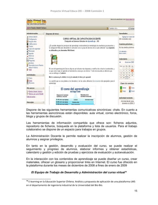 Proyecto Virtual Educa OEI – 2008 Comisión 1
Dispone de las siguientes herramientas comunicativas sincrónicas: chats. En cuanto a
las herramientas asincrónicas están disponibles: aula virtual, correo electrónico, foros,
blogs y grupos de discusión.
Las herramientas de información compartida que ofrece son: ficheros adjuntos,
repositorio de ficheros, búsqueda en la plataforma y lista de usuarios. Para el trabajo
colaborativo se dispone de un espacio para trabajos en grupos.
La Administración Docente le permite realizar la inscripción de alumnos, gestión de
alumnos y asignar privilegios.
En tanto en la gestión, desarrollo y evaluación del curso, se puede realizar el
seguimiento y progreso de alumnos, elaborar informes y obtener estadísticas,
calendario y gestión y edición de pruebas y ejercicios de evaluación y autoevaluación.
En la interacción con los contenidos de aprendizaje se puede diseñar un curso, crear
materiales, ofrecer un glosario y proporcionar links en Internet. El curso fue ofrecido en
la plataforma durante los meses de diciembre de 2008 a fines de enero de 2009
El Equipo de Trabajo de Desarrollo y Administración del curso virtual16
16
E-learning en la Educación Superior Chilena. Análisis y propuesta de aplicación de una plataforma LMS
en el departamento de ingeniería industrial de la Universidad del Bío-Bío.
15
 