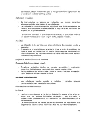Proyecto Virtual Educa OEI – 2008 Comisión 1
– Es deseable, ofrecer herramientas para el trabajo colaborativo: aplicaciones de
la web 2.0, en particular los blogs y wikis.
Sistema de evaluación
– Es imprescindible un sistema de evaluación, que permite comprobar
adecuadamente los aprendizajes de los estudiantes.
– La evaluación continua (que permite una mayor guía de los estudiantes) se
presenta adecuadamente atractiva para que la mayoría de los estudiantes se
acojan a ella, lo que es deseable.
– La evaluación considera la evaluación final sumativa y la evaluación continua
(de los estudiantes que se hayan acogido a ella), aspecto deseable.
Sencillez
– La utilización de los servicios que ofrece el sistema debe resultar sencilla y
agradable.
– El usuario se orientará bien en el entorno virtual y tendrá la posibilidad de
moverse según sus preferencias. Un sistema de ayuda on-line siempre será un
buen complemento, así como la posibilidad de hacer consultas on-line, aspecto
considerado imprescindible.
Respecto al material didáctico, se considera:
Unidades didácticas, guías de estudio
– Completos, amigables (fáciles de manejar, agradables...), multimedia,
interactivos, facilitadores de los aprendizajes, aspecto imprescindible.
– Es imprescindible una estructuración coherente de los contenidos en módulos,
con la adecuada articulación entre módulos.
Recursos complementarios
– Los estudiantes pueden acceder a múltiples y variados recursos
complementarios para los estudios que realizan.
Para la tutoría virtual se contempla:
La tutoría
– Las funciones asignadas a los tutores (orientación general sobre el curso,
apoyo ante las posibles incidencias personales...) son adecuadas e
imprescindibles, para realizar su labor facilitadora del seguimiento del curso a
los estudiantes.
– La comunicación con los tutores resulta fácil mediante los instrumentos que
proporciona el sistema: correo electrónico, chat, etc. Aspecto imprescindible.
18
 