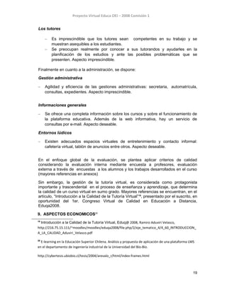 Proyecto Virtual Educa OEI – 2008 Comisión 1
Los tutores
– Es imprescindible que los tutores sean competentes en su trabajo y se
muestran asequibles a los estudiantes.
– Se preocupan realmente por conocer a sus tutorandos y ayudarles en la
planificación de los estudios y ante las posibles problemáticas que se
presenten. Aspecto imprescindible.
Finalmente en cuanto a la administración, se dispone:
Gestión administrativa
– Agilidad y eficiencia de las gestiones administrativas: secretaria, automatrícula,
consultas, expedientes. Aspecto imprescindible.
Informaciones generales
– Se ofrece una completa información sobre los cursos y sobre el funcionamiento de
la plataforma educativa. Además de la web informativa, hay un servicio de
consultas por e-mail. Aspecto deseable.
Entornos lúdicos
– Existen adecuados espacios virtuales de entretenimiento y contacto informal:
cafetería virtual, tablón de anuncios entre otros. Aspecto deseable.
En el enfoque global de la evaluación, se plantea aplicar criterios de calidad
considerando la evaluación interna mediante encuesta a profesores, evaluación
externa a través de encuestas a los alumnos y los trabajos desarrollados en el curso
(mayores referencias en anexos)
Sin embargo, la gestión de la tutoría virtual, es considerada como protagonista
importante y trascendental en el proceso de enseñanza y aprendizaje, que determina
la calidad de un curso virtual en sumo grado. Mayores referencias se encuentran, en el
artículo, “Introducción a la Calidad de la Tutoría Virtual”19
, presentado por el suscrito, en
oportunidad del 1er. Congreso Virtual de Calidad en Educación a Distancia,
Eduqa2008.
9. ASPECTOS ECONOMICOS20
19
Introducción a la Calidad de la Tutoría Virtual, Eduq@ 2008, Ramiro Aduviri Velasco,
http://216.75.15.111/~moodles/moodles/eduqa2008/file.php/2/eje_tematico_4/4_60_INTRODUCCION_
A_LA_CALIDAD_Aduviri_Velasco.pdf
20
E-learning en la Educación Superior Chilena. Análisis y propuesta de aplicación de una plataforma LMS
en el departamento de ingeniería industrial de la Universidad del Bío-Bío.
http://cybertesis.ubiobio.cl/tesis/2004/arevalo_r/html/index-frames.html
19
 