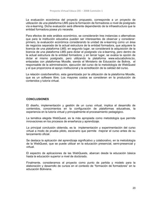 Proyecto Virtual Educa OEI – 2008 Comisión 1
La evaluación económica del proyecto propuesto, corresponde a un proyecto de
utilización de una plataforma LMS para la formación de formadores a nivel de postgrado
vía e-learning. Dicha evaluación será diferente dependiendo de la infraestructura que la
entidad formadora posea y/o necesite.
Para efectos de este análisis económico, se considerarán tres instancias o alternativas
que para la institución educativa pueden ser interesantes de observar y considerar:
primero, la evaluación económica considerando la unidad de e-learning como un área
de negocios separada de la actual estructura de la entidad formadora, que adquiere la
licencia de una plataforma LMS; en segundo lugar, se considerará la adquisición de la
licencia de una plataforma LMS para dictar el postgrado vía e-learning, pero dentro de
la actual estructura de la entidad formadora; y en tercer lugar, se evalúa la opción de
dictar el mismo postgrado, pero utilizando la plataforma www.educabolivia.bo,
enlazadas con plataformas Moodle, siendo el Ministerio de Educación de Bolivia, el
responsable de la administración, ejecución del curso de la metodología de WebQuest
y el que proporciona el apoyo institucional y la acreditación de la calidad del curso.
La relación costo/beneficio, esta garantizada por la utilización de la plataforma Moodle,
que es un software libre. Los mayores costos se consideran en la producción de
contenidos y tutoría virtual.
CONCLUSIONES
El diseño, implementación y gestión de un curso virtual, implica el desarrollo de
contenidos, conocimientos en la configuración de plataformas educativas, la
experiencia en la tutoría virtual y principalmente el procesamiento pedagógico.
La temática elegida WebQuest, es la más apropiada como metodología que permite
innovaciones en los procesos de enseñanza y aprendizaje.
La principal conclusión obtenida, es la implementación y experimentación del curso
virtual a modo de prueba piloto, escenario que permite mejorar el curso antes de su
lanzamiento oficial.
Se destaca la aplicación del aprendizaje significativo y colaborativo, en la metodología
de la WebQuest, que se puede utilizar en la educación presencial, semi-presencial y
virtual.
El espectro de aplicaciones de las WebQuests, abarcan desde la educación básica
hasta la educación superior a nivel de doctorado.
Finalmente, consideramos al proyecto como punto de partida y modelo para la
elaboración y desarrollo de cursos en el contexto de “formación de formadores” en la
educación Boliviana.
20
 