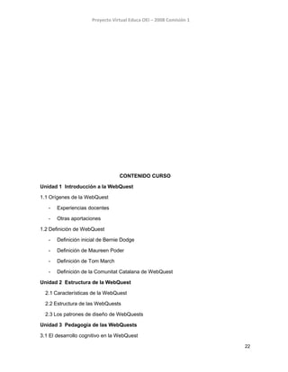 Proyecto Virtual Educa OEI – 2008 Comisión 1
CONTENIDO CURSO
Unidad 1 Introducción a la WebQuest
1.1 Orígenes de la WebQuest
- Experiencias docentes
- Otras aportaciones
1.2 Definición de WebQuest
- Definición inicial de Bernie Dodge
- Definición de Maureen Poder
- Definición de Tom March
- Definición de la Comunitat Catalana de WebQuest
Unidad 2 Estructura de la WebQuest
2.1 Características de la WebQuest
2.2 Estructura de las WebQuests
2.3 Los patrones de diseño de WebQuests
Unidad 3 Pedagogía de las WebQuests
3.1 El desarrollo cognitivo en la WebQuest
22
 