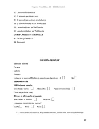 Proyecto Virtual Educa OEI – 2008 Comisión 1
3.2 La instrucción temática
3.3 El aprendizaje diferenciado
3.4 El aprendizaje centrado en el alumno
3.5 El constructivismo en las WebQuests
3.6 La motivación en las WebQuests
3.7 La autenticidad en las WebQuests
Unidad 4. WebQuest en la Web 2.0
4.1 Tecnología Web 2.0
4.2 Blogquest
ENCUESTA ALUMNOS21
Datos de estudio
Carrera
Materia
Profesor
Indique si el autor del Módulo de estudios es el profesor Si No
Sobre Materiales
1-Módulos de estudio:
Didácticos y claros Adecuados Poco comprensibles
Otros (especifique cual)
2-Sobre la bibliografía propuesta
Adecuada a la materia: Excesiva:
¿Le aportó conocimientos nuevos?
Mucho Poco Nada
21
La evaluación de un curso virtual. Propuesta de un modelo, Gabriela Villar. www.oei.es/tic/villar.pdf
23
 