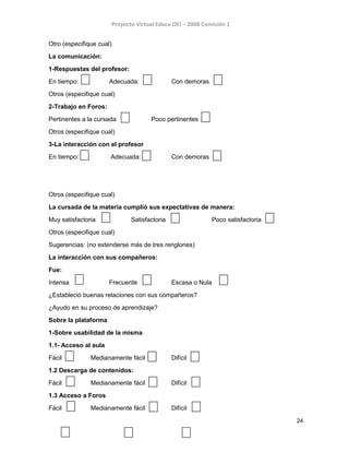 Proyecto Virtual Educa OEI – 2008 Comisión 1
Otro (especifique cual)
La comunicación:
1-Respuestas del profesor:
En tiempo: Adecuada: Con demoras
Otros (especifique cual)
2-Trabajo en Foros:
Pertinentes a la cursada Poco pertinentes
Otros (especifique cual)
3-La interacción con el profesor
En tiempo: Adecuada: Con demoras
Otros (especifique cual)
La cursada de la materia cumplió sus expectativas de manera:
Muy satisfactoria Satisfactoria Poco satisfactoria
Otros (especifique cual)
Sugerencias: (no extenderse más de tres renglones)
La interacción con sus compañeros:
Fue:
Intensa Frecuente Escasa o Nula
¿Estableció buenas relaciones con sus compañeros?
¿Ayudo en su proceso de aprendizaje?
Sobre la plataforma
1-Sobre usabilidad de la misma
1.1- Acceso al aula
Fácil Medianamente fácil Difícil
1.2 Descarga de contenidos:
Fácil Medianamente fácil Difícil
1.3 Acceso a Foros
Fácil Medianamente fácil Difícil
24
 