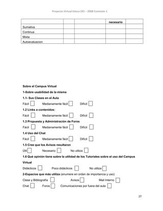 Proyecto Virtual Educa OEI – 2008 Comisión 1
necesario
Sumativa
Continua
Mixta
Autoevaluacion
Sobre el Campus Virtual
1-Sobre usabilidad de la misma
1.1- Sus Clases en el Aula
Fácil Medianamente fácil Difícil
1.2 Links a contenidos:
Fácil Medianamente fácil Difícil
1.3 Propuesta y Administración de Foros
Fácil Medianamente fácil Difícil
1.4 Uso del Chat
Fácil Medianamente fácil Difícil
1.5 Cree que los Avisos resultaron
Útil Necesario No utiliza
1.6 Qué opinión tiene sobre la utilidad de los Tutoriales sobre el uso del Campus
Virtual
Didácticos Poco didácticos No utiliza
2-Espacios que más utiliza (enumere en orden de importancia y uso)
Clase y Bibliografía Avisos Mail Interno
Chat Foros Comunicaciones por fuera del aula
27
 