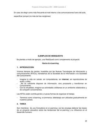 Proyecto Virtual Educa OEI – 2008 Comisión 1
En caso de elegir como más frecuente el mail interno o las comunicaciones fuera del aula,
especificar porqué (no más de tres renglones)
EJEMPLOS DE WEBQUESTS
Se plantea a modo de ejemplo, una WebQuest como complemento al proyecto.
Hacia el e-Learning
1. INTRODUCCION
Vivimos tiempos de cambio, invadidos por las Nuevas Tecnologías de Información y
comunicaciones (NTICs), transitamos de la Sociedad de la Información a la Sociedad
del Conocimiento.
- Imagina tu vida sin celular, sin computadoras, sin internet, sin reproductores de
audio y video.
- No es suficiente disponer de información, sino procesarla y transformar en
Conocimiento.
- Con la virtualidad, imagina tus actividades cotidianas en un ambiente colaborativo y
de compartir conocimientos.
Las NTICs están contribuyendo a nuevas formas de organizar el trabajo.
- Términos como e-learning, e-commerce, teletrabajo son utilizadas gradualmente en
nuestros países.
2. TAREA
Son miembros de una Consultora en e-Learning y se les encarga elaborar las bases
de un proyecto educativo sobre las tendencias del e-Learning y su influencia en el
desarrollo humano.
28
 