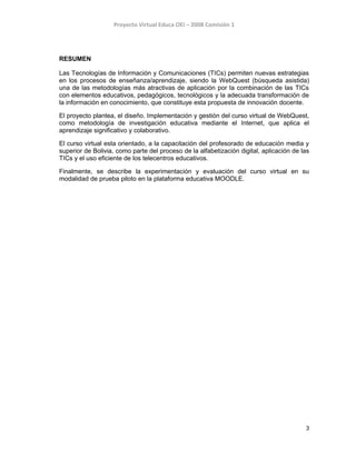 Proyecto Virtual Educa OEI – 2008 Comisión 1
RESUMEN
Las Tecnologías de Información y Comunicaciones (TICs) permiten nuevas estrategias
en los procesos de enseñanza/aprendizaje, siendo la WebQuest (búsqueda asistida)
una de las metodologías más atractivas de aplicación por la combinación de las TICs
con elementos educativos, pedagógicos, tecnológicos y la adecuada transformación de
la información en conocimiento, que constituye esta propuesta de innovación docente.
El proyecto plantea, el diseño. Implementación y gestión del curso virtual de WebQuest,
como metodología de investigación educativa mediante el Internet, que aplica el
aprendizaje significativo y colaborativo.
El curso virtual esta orientado, a la capacitación del profesorado de educación media y
superior de Bolivia, como parte del proceso de la alfabetización digital, aplicación de las
TICs y el uso eficiente de los telecentros educativos.
Finalmente, se describe la experimentación y evaluación del curso virtual en su
modalidad de prueba piloto en la plataforma educativa MOODLE.
3
 