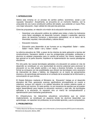 Proyecto Virtual Educa OEI – 2008 Comisión 1
1. INTRODUCCION
Bolivia esta inmersa en un proceso de cambio político, económico, social y por
supuesto “educativo”. Actualmente, se encuentra en un momento histórico, con la
propuesta de una nueva constitución política del estado, que pretende un nuevo País,
una mejor educación, mejor calidad de vida para las personas.
Entre las propuestas, en relación a la misión de la educación boliviana se tienen:
- Garantizar una educación pública de calidad para todas y todos los bolivianos
como factor estratégico de desarrollo humano, integral y sostenible, ejercicio
pleno de derechos humanos y democracia participativa, en el marco de la
diversidad, equidad, interculturalidad y valores éticos.
- Educación inclusiva.
- Educación para desarrollar al ser humano en su integralidad: Saber – saber,
Saber – hacer, Saber – ser y Saber – social.
La reforma educativa de 1994, a pesar de los intentos de darle aplicación a teorías del
constructivismo, fracasaron debido a que los protagonistas principales, profesores y
alumnos no estaban preparados para un cambio de actitud. Así mismo, aspectos de
tipo gremial en la parte docente, impidieron la implementación de nuevos paradigmas
educativos.
Por otra parte, las nuevas tecnologías aplicadas a la educación en países en vías de
desarrollo se constituyen en una oportunidad de enorme potencial para promover la
educación en su más amplio sentido y en base a diversos formatos. La educación
formal se enriquece con las posibilidades que ofrecen las tecnologías como escenario
de intercambio de ideas y hábitos, de integración en el marco de pensamientos
diversos y de aprendizaje permanente en el contexto de la sociedad de la información y
comunicación en que vivimos.
El Estado Boliviano mediante el Ministerio de Educación1
trabaja en el desarrollo
educativo del País, generando avances significativos principalmente en cuanto a
cobertura, aunque con relación a la calidad educativa de nuestro sistema queda un
largo camino por recorrer. En este sentido, no son excesivos los aportes que se puedan
seguir desarrollando para mejorar la educación nacional y, para ello, las tecnologías
aplicadas a la educación no requieren sino un marco de conceptualización y
operativización para insertarlas gradualmente.
En infraestructura, los telecentros educativos comunitarios que se vienen
implementando, se constituyen en espacios donde los alumnos desarrollan sus
aprendizajes, se capacitan los profesores, la comunidad aprende y usa la computadora.
2. PROBLEMÁTICA
1
Política Nacional de Nuevas Tecnologías de la Información y Comunicaciones (NTICs) para la educación,
Ministerio de educación, Bolivia, 2005
4
 
