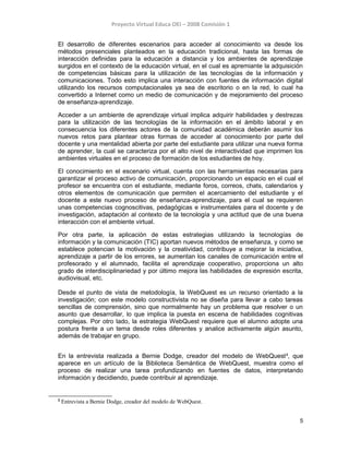 Proyecto Virtual Educa OEI – 2008 Comisión 1
El desarrollo de diferentes escenarios para acceder al conocimiento va desde los
métodos presenciales planteados en la educación tradicional, hasta las formas de
interacción definidas para la educación a distancia y los ambientes de aprendizaje
surgidos en el contexto de la educación virtual, en el cual es apremiante la adquisición
de competencias básicas para la utilización de las tecnologías de la información y
comunicaciones. Todo esto implica una interacción con fuentes de información digital
utilizando los recursos computacionales ya sea de escritorio o en la red, lo cual ha
convertido a Internet como un medio de comunicación y de mejoramiento del proceso
de enseñanza-aprendizaje.
Acceder a un ambiente de aprendizaje virtual implica adquirir habilidades y destrezas
para la utilización de las tecnologías de la información en el ámbito laboral y en
consecuencia los diferentes actores de la comunidad académica deberán asumir los
nuevos retos para plantear otras formas de acceder al conocimiento por parte del
docente y una mentalidad abierta por parte del estudiante para utilizar una nueva forma
de aprender, la cual se caracteriza por el alto nivel de interactividad que imprimen los
ambientes virtuales en el proceso de formación de los estudiantes de hoy.
El conocimiento en el escenario virtual, cuenta con las herramientas necesarias para
garantizar el proceso activo de comunicación, proporcionando un espacio en el cual el
profesor se encuentra con el estudiante, mediante foros, correos, chats, calendarios y
otros elementos de comunicación que permiten el acercamiento del estudiante y el
docente a este nuevo proceso de enseñanza-aprendizaje, para el cual se requieren
unas competencias cognoscitivas, pedagógicas e instrumentales para el docente y de
investigación, adaptación al contexto de la tecnología y una actitud que de una buena
interacción con el ambiente virtual.
Por otra parte, la aplicación de estas estrategias utilizando la tecnologías de
información y la comunicación (TIC) aportan nuevos métodos de enseñanza, y como se
establece potencian la motivación y la creatividad, contribuye a mejorar la iniciativa,
aprendizaje a partir de los errores, se aumentan los canales de comunicación entre el
profesorado y el alumnado, facilita el aprendizaje cooperativo, proporciona un alto
grado de interdisciplinariedad y por último mejora las habilidades de expresión escrita,
audiovisual, etc.
Desde el punto de vista de metodología, la WebQuest es un recurso orientado a la
investigación; con este modelo constructivista no se diseña para llevar a cabo tareas
sencillas de comprensión, sino que normalmente hay un problema que resolver o un
asunto que desarrollar, lo que implica la puesta en escena de habilidades cognitivas
complejas. Por otro lado, la estrategia WebQuest requiere que el alumno adopte una
postura frente a un tema desde roles diferentes y analice activamente algún asunto,
además de trabajar en grupo.
En la entrevista realizada a Bernie Dodge, creador del modelo de WebQuest2
, que
aparece en un artículo de la Biblioteca Semántica de WebQuest, muestra como el
proceso de realizar una tarea profundizando en fuentes de datos, interpretando
información y decidiendo, puede contribuir al aprendizaje.
2
Entrevista a Bernie Dodge, creador del modelo de WebQuest.
5
 