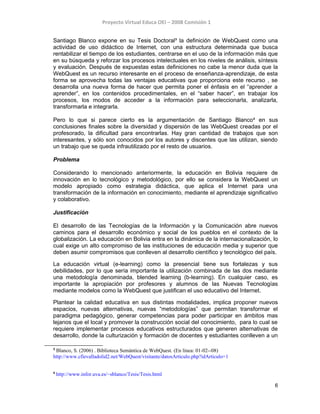 Proyecto Virtual Educa OEI – 2008 Comisión 1
Santiago Blanco expone en su Tesis Doctoral3
la definición de WebQuest como una
actividad de uso didáctico de Internet, con una estructura determinada que busca
rentabilizar el tiempo de los estudiantes, centrarse en el uso de la información más que
en su búsqueda y reforzar los procesos intelectuales en los niveles de análisis, síntesis
y evaluación. Después de expuestas estas definiciones no cabe la menor duda que la
WebQuest es un recurso interesante en el proceso de enseñanza-aprendizaje, de esta
forma se aprovecha todas las ventajas educativas que proporciona este recurso , se
desarrolla una nueva forma de hacer que permita poner el énfasis en el “aprender a
aprender”, en los contenidos procedimentales, en el “saber hacer”, en trabajar los
procesos, los modos de acceder a la información para seleccionarla, analizarla,
transformarla e integrarla.
Pero lo que si parece cierto es la argumentación de Santiago Blanco4
en sus
conclusiones finales sobre la diversidad y dispersión de las WebQuest creadas por el
profesorado, la dificultad para encontrarlas. Hay gran cantidad de trabajos que son
interesantes, y sólo son conocidos por los autores y discentes que las utilizan, siendo
un trabajo que se queda infrautilizado por el resto de usuarios.
Problema
Considerando lo mencionado anteriormente, la educación en Bolivia requiere de
innovación en lo tecnológico y metodológico, por ello se considera la WebQuest un
modelo apropiado como estrategia didáctica, que aplica el Internet para una
transformación de la información en conocimiento, mediante el aprendizaje significativo
y colaborativo.
Justificación
El desarrollo de las Tecnologías de la Información y la Comunicación abre nuevos
caminos para el desarrollo económico y social de los pueblos en el contexto de la
globalización. La educación en Bolivia entra en la dinámica de la internacionalización, lo
cual exige un alto compromiso de las instituciones de educación media y superior que
deben asumir compromisos que conlleven al desarrollo científico y tecnológico del país.
La educación virtual (e-learning) como la presencial tiene sus fortalezas y sus
debilidades, por lo que sería importante la utilización combinada de las dos mediante
una metodología denominada, blended learning (b-learning). En cualquier caso, es
importante la apropiación por profesores y alumnos de las Nuevas Tecnologías
mediante modelos como la WebQuest que justifican el uso educativo del Internet.
Plantear la calidad educativa en sus distintas modalidades, implica proponer nuevos
espacios, nuevas alternativas, nuevas “metodologías” que permitan transformar el
paradigma pedagógico, generar competencias para poder participar en ámbitos mas
lejanos que el local y promover la construcción social del conocimiento, para lo cual se
requiere implementar procesos educativos estructurados que generen alternativas de
desarrollo, donde la culturización y formación de docentes y estudiantes conlleven a un
3
Blanco, S. (2006) . Biblioteca Semántica de WebQuest. (En linea: 01-02--08)
http://www.cfievalladolid2.net/WebQuest/visitante/datosArticulo.php?idArticulo=1
4
http://www.infor.uva.es/~sblanco/Tesis/Tesis.html
6
 