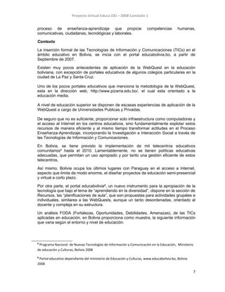 Proyecto Virtual Educa OEI – 2008 Comisión 1
proceso de enseñanza-aprendizaje que propicie competencias humanas,
comunicativas, ciudadanas, tecnológicas y laborales.
Contexto
La inserción formal de las Tecnologías de Información y Comunicaciones (TICs) en el
ámbito educativo en Bolivia, se inicia con el portal educabolivia.bo, a partir de
Septiembre de 2007.
Existen muy pocos antecedentes de aplicación de la WebQuest en la educación
boliviana, con excepción de portales educativos de algunos colegios particulares en la
ciudad de La Paz y Santa Cruz.
Uno de los pocos portales educativos que menciona la metodología de la WebQuest,
esta en la dirección web, http://www.pizarra.edu.bo/, el cual esta orientado a la
educación media.
A nivel de educación superior se disponen de escasas experiencias de aplicación de la
WebQuest a cargo de Universidades Publicas y Privadas.
De seguro que no es suficiente, proporcionar solo infraestructura como computadoras y
el acceso al Internet en los centros educativos, sino fundamentalmente explotar estos
recursos de manera eficiente y al mismo tiempo transformar actitudes en el Proceso
Enseñanza-Aprendizaje, incorporando la Investigación e Interacción Social a través de
las Tecnologías de Información y Comunicaciones.
En Bolivia, se tiene previsto la implementación de mil telecentros educativos
comunitarios5
hasta el 2010. Lamentablemente, no se tienen políticas educativas
adecuadas, que permitan un uso apropiado y por tanto una gestión eficiente de estos
telecentros,
Así mismo, Bolivia ocupa los últimos lugares con Paraguay en el acceso a Internet,
aspecto que limita de modo enorme, el diseñar proyectos de educación semi-presencial
y virtual a corto plazo.
Por otra parte, el portal educabolivia6
, un nuevo instrumento para la apropiación de la
tecnología que bajo el lema de “aprendiendo en la diversidad”, dispone en la sección de
Recursos, las “planificaciones de aula”, que son propuestas para actividades grupales e
individuales, similares a las WebQuests, aunque un tanto desordenadas, orientado al
docente y compleja en su estructura.
Un análisis FODA (Fortalezas, Oportunidades, Debilidades, Amenazas), de las TICs
aplicadas en educación, en Bolivia proporciona como muestra, la siguiente información
que varia según el entorno y nivel de educación.
5
Programa Nacional de Nuevas Tecnologías de Información y Comunicación en la Educación, Ministerio
de educación y Culturas, Bolivia 2008
6
Portal educativo dependiente del ministerio de Educación y Culturas, www.educabolivia.bo, Bolivia
2008
7
 