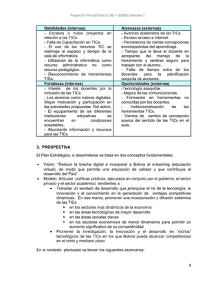 Proyecto Virtual Educa OEI – 2008 Comisión 1
Debilidades (internas) Amenazas (externas)
- Escasos o nulos proyectos en
relación a las TICs.
- Falta de Capacitación en TICs.
- El uso de los recursos TIC se
restringe al espacio y tiempo de la
sala de informática.
- Utilización de la informática como
recurso administrativo no como
recurso pedagógico.
- Desconocimiento de herramientas
TICs.
- Avances acelerados de las TICs.
- Escaso acceso a Internet
- Persistencia de ciertas concepciones
enciclopedistas del aprendizaje.
- Tiempo que le lleva al docente en
apropiarse del manejo de la
herramienta y sentirse seguro para
trabajar con el alumno.
- Falta de tiempo extra de los
docentes para la planificación
conjunta de acciones.
Fortalezas (internas) Oportunidades (externas)
- Interés de los docentes por la
inclusión de las TICs.
- Los alumnos como nativos digitales.
Mayor motivación y participación en
las actividades propuestas. Rol activo.
- El equipamiento de las diferentes
instituciones educativas se
encuentran en condiciones
aceptables.
- Abundante información y recursos
para las TICs
-Tecnología asequible.
- Mejora de las comunicaciones.
- Formación en herramientas no
conocidas por los docentes.
- Institucionalización de las
herramientas TICs.
- Vientos de cambio de concepción
acerca del sentido de las TICs en el
aula.
3. PROSPECTIVA
El Plan Estratégico, a desarrollarse se basa en dos conceptos fundamentales:
• Visión: “Reducir la brecha digital e incorporar a Bolivia al e-learning (educación
virtual), de modo que permita una educación de calidad y que contribuya al
desarrollo del País”.
• Modelo: Articular políticas públicas, ejecutada en conjunto por el gobierno, el sector
privado y el sector académico tendientes a:
• Transitar un sendero de desarrollo que jerarquice el rol de la tecnología, la
innovación y el conocimiento en la generación de ventajas competitivas
dinámicas. En ese marco, promover una incorporación y difusión sistémica
de las TICs
 en los sectores mas dinámicos de la economía
 en las áreas tecnológicas de mayor desarrollo
 en las áreas sociales claves
 en los sectores económicos de menor dinamismo para permitir un
aumento significativo de su competitividad
• Promover la investigación, la innovación y el desarrollo en “nichos”
tecnológicos de las TICs en los que Bolivia pueda alcanzar competitividad
en el corto y mediano plazo
En el contexto planteado se tienen los siguientes escenarios:
8
 