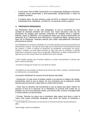 Proyecto Virtual Educa OEI – 2008 Comisión 1
- A corto plazo: Para el 2009, Capacitación en la metodología WebQuest a Docentes,
mediante cursos presenciales y semi-presenciales complementado a través de
portales educativos.
- A mediano plazo: Se tiene previsto a partir del 2010, la utilización intensiva de la
metodología de la WebQuest y la Web 2.0, en educación media y superior.
4. PROPUESTA PEDAGOGICA
Las WebQuests tienen un alto valor pedagógico, el cual es reconocido por gran
cantidad de docentes alrededor del mundo. Con mayor frecuencia cada día, los
estudiantes las trabajan para aprender contenidos de múltiples temas y materias.
Además, según la UNESCO7
, una competencia básica que resulta imprescindible ser
alcanzada, es el “Tratamiento de la información y competencia digital”, aspecto que se
logra con la WebQuest, necesaria además para utilizar adecuadamente información
proveniente de Internet.
Una WebQuest se construye alrededor de una tarea atractiva que provoca procesos de
pensamiento superior. Se trata de hacer algo con la información. El pensamiento puede
ser creativo o crítico e implicar la resolución de problemas, enunciación de juicios,
análisis o síntesis. La tarea debe consistir en algo más que en contestar a simples
preguntas o reproducir lo que hay en la pantalla. Idealmente, se debe corresponder con
algo que en la vida normal hacen los adultos fuera de la escuela.
* Este modelo permite que el alumno elabore su propio conocimiento al tiempo que
lleva a cabo la actividad.
* El alumno navega por la web con una tarea en mente.
* El objetivo es que emplee su tiempo de la forma más eficaz, usando y transformando
la información y no buscándola.
Un proyecto WebQuest8
se compone de seis bloques esenciales:
- Introducción: En este punto el profesor explica a los alumnos el objetivo del trabajo,
orientándolos sobre lo que se espera. Es muy importante que la explicación resulte
atractiva para los alumnos y logre atraer su interés hacia el tema.
- Tarea: Aquí se describe más formalmente lo que se espera que deben realizar los
alumnos al final de la ejecución de la WebQuest. El producto final puede ser un
prototipo, así como una exposición verbal, una cinta de video, construir una página Web
o incluso realizar una obra de teatro.
- Proceso: Describe los pasos que el estudiante debe seguir para llevar a cabo la
Tarea. Esto puede contemplar estrategias para dividir las Tareas en Subtareas y
7
Las tecnologías de la información y la comunicación en la formación docente, Guía de planificación,
2004.
8
Bernie Dodge, creador de la WebQuest
9
 