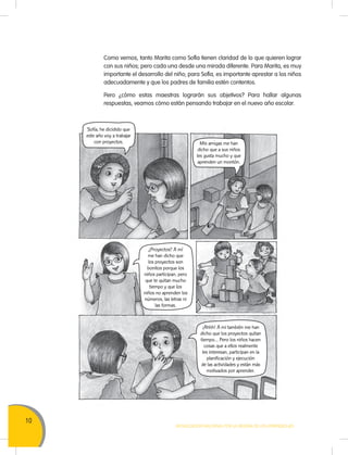 10
MOVILIZACIÓN NACIONAL POR LA MEJORA DE LOS APRENDIZAJES
Como vemos, tanto Marita como Sofía tienen claridad de lo que quieren lograr
con sus niños; pero cada una desde una mirada diferente. Para Marita, es muy
importante el desarrollo del niño; para Sofía, es importante aprestar a los niños
adecuadamente y que los padres de familia estén contentos.
Pero ¿cómo estas maestras lograrán sus objetivos? Para hallar algunas
respuestas, veamos cómo están pensando trabajar en el nuevo año escolar.
¡Ahhh! A mí también me han
dicho que los proyectos quitan
tiempo… Pero los niños hacen
cosas que a ellos realmente
les interesan, participan en la
planificación y ejecución
de las actividades y están más
motivados por aprender.
Mis amigas me han
dicho que a sus niños
les gusta mucho y que
aprenden un montón.
Sofía, he dicidido que
este año voy a trabajar
con proyectos.
¿Proyectos? A mí
me han dicho que
los proyectos son
bonitos porque los
niños participan, pero
que te quitan mucho
tiempo y que los
niños no aprenden los
números, las letras ni
las formas.
 
