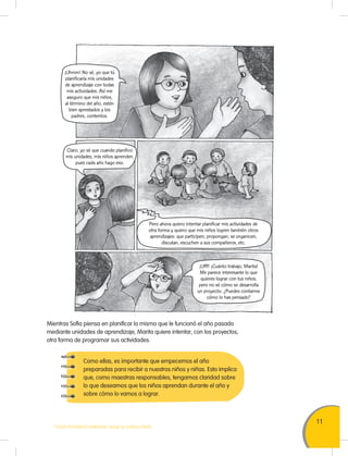 11
TODOS PODEMOS APRENDER, NADIE SE QUEDA ATRÁS
Mientras Sofía piensa en planificar lo mismo que le funcionó el año pasado
mediante unidades de aprendizaje, Marita quiere intentar, con los proyectos,
otra forma de programar sus actividades.
Como ellas, es importante que empecemos el año
preparadas para recibir a nuestros niños y niñas. Esto implica
que, como maestras responsables, tengamos claridad sobre
lo que deseamos que los niños aprendan durante el año y
sobre cómo lo vamos a lograr.
¡Uhmm! No sé, yo que tú
planificaría mis unidades
de aprendizaje con todas
mis actividades. Así me
aseguro que mis niños,
al término del año, estén
bien aprestados y los
padres, contentos.
¡Ufff! ¡Cuánto trabajo, Marita!
Me parece interesante lo que
quieres lograr con tus niños,
pero no sé cómo se desarrolla
un proyecto. ¿Puedes contarme
cómo lo has pensado?
Claro, yo sé que cuando planifico
mis unidades, mis niños aprenden,
pues cada año hago eso.
Pero ahora quiero intentar planificar mis actividades de
otra forma y quiero que mis niños logren también otros
aprendizajes: que participen, propongan, se organicen,
discutan, escuchen a sus compañeros, etc.
 