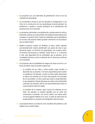 13
TODOS PODEMOS APRENDER, NADIE SE QUEDA ATRÁS
	 Los proyectos son una alternativa de planificación como lo son las
unidades de aprendizaje.
	 Su característica central es que les devuelve el protagonismo a los
niños en la construcción de sus aprendizajes (cuando plantean los
problemas a resolver y cuando participan de la planificación del
proyecto junto con la docente).
	 Los proyectos demandan una planificación conjunta entre los niños y
la docente, quienes se comprometen a la realización del proyecto para
conseguir un producto final. Todas las actividades que se planifiquen
en el marco del proyecto deben guardar coherencia con el producto
que se espera lograr.
	 Realizar proyectos supone ser flexibles, es decir, poder reajustar
permanentemente nuestra planificación sin perder de vista lo que
queremos lograr, en términos de aprendizaje, con nuestros niños.
La duración del proyecto es variable. Puede durar 2, 3, 4 semanas
o más, esto dependerá de las actividades que se generen, de la
complejidad del tema o de la motivación de los niños para continuar
con el proyecto.
	 Los proyectos dan la posibilidad de integrar las áreas en torno a un
tema de interés. Estos se pueden originar por:
	 La iniciativa de los niños y niñas (puede surgir durante el
desarrollo de un proyecto o de forma espontánea para resolver
un problema). Por ejemplo: cuando los niños están elaborando
un álbum de animales en el marco del proyecto “Los animales
de mi comunidad”, un niño cuenta que nació su oveja Manchita,
lo que despierta el interés del grupo por saber más de Manchita
y este tipo de animales. Esta es una oportunidad para iniciar un
nuevo proyecto sobre las ovejas.
	 La iniciativa de la maestra, quien conoce los intereses de sus
niños. Por ejemplo: la maestra identifica que los niños han
comenzado a comentar, con mucho interés, una noticia sobre
una boa gigante hallada en la zona. A partir de este hecho se
puede plantear un proyecto de investigación sobre las boas.
	 Los proyectos tienen un producto como resultado del problema y del
objetivo que se quiere lograr.
 