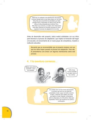 18
MOVILIZACIÓN NACIONAL POR LA MEJORA DE LOS APRENDIZAJES
Hasta aquí, he realizado la pre-planificación del proyecto.
Ya tengo claridad sobre lo que deseo lograr con mis niños.
Estoy lista para proponerles las actividades que había
pensado hacer y negociarlas con ellos al inicio del año.
¡Ahora sí estoy preparada para recibirlos! Pero…
Mis niños no se conocen y no saben cómo relacionarse
entre ellos. Entonces es momento de pensar en cómo
organizar el proceso de adaptación de mis niños.
Les contaré cómo me fue al inicio del proyecto.
Lo primero que hice con mis niños fue
presentarles el aula. Luego, los invité a recorrer
el salón, a observar cómo estaba y las cosas
que había en el aula. Después, conversamos
sobre lo observado y los niños dieron ideas para
organizarla. Todo lo que sucedió se los cuento a
continuación.
Antes de desarrollar este proyecto, Leticia realizó actividades con sus niños
para favorecer el proceso de adaptación, que implica la transición del hogar
a la escuela y el conocimiento de un nuevo grupo de compañeros, maestra o
institución educativa.
Recuerda que es recomendable que el proyecto empiece una vez
que los niños hayan pasado el proceso de adaptación. Para ello,
te presentamos una anexo con algunas orientaciones sobre este
proceso.
4. Y la aventura comienza…
Marita, pero ¿cómo
empezará?, ¿cómo
los motivará? Sofía, tengo
mucha curiosidad
por saber cómo le
fue a Leticia.
 