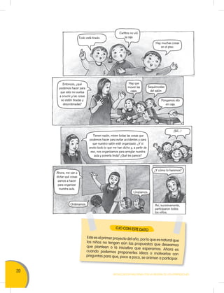 20
MOVILIZACIÓN NACIONAL POR LA MEJORA DE LOS APRENDIZAJES
Entonces, ¿qué
podemos hacer para
que esto no vuelva
a ocurrir y las cosas
no estén tiradas y
desordenadas?
Ahora, me van a
dictar qué cosas
vamos a hacer
para organizar
nuestra aula.
Tienen razón, miren todas las cosas que
podemos hacer para evitar accidentes y para
que nuestro salón esté organizado. ¿Y si
anoto todo lo que me han dicho y, a partir de
eso, nos organizamos para arreglar nuestra
aula y ponerla linda? ¿Qué les parece?
Este es el primer proyecto del año, por lo que es natural quelos niños no tengan aún las propuestas que deseamosque planteen o la iniciativa que esperamos. Ahora escuando podemos proponerles ideas o motivarlos conpreguntas para que, poco a poco, se animen a participar.
OJO CON ESTE DATO
Carlitos no vió
la cajaTodo está tirado.
Hay muchas cosas
en el piso.
Hay que
mover las
cajas.
¿Y cómo lo haremos?
Saquémoslas
del salón.
Ordenamos.
Limpiamos.
Pongamos eto
en caja.
¡Sííí…!
Así, sucesivamente,
participaron todos
los niños.
 