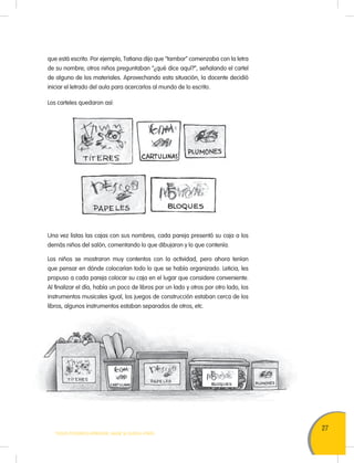 27
TODOS PODEMOS APRENDER, NADIE SE QUEDA ATRÁS
que está escrito. Por ejemplo, Tatiana dijo que “tambor” comenzaba con la letra
de su nombre; otros niños preguntaban “¿qué dice aquí?”, señalando el cartel
de alguno de los materiales. Aprovechando esta situación, la docente decidió
iniciar el letrado del aula para acercarlos al mundo de lo escrito.
Los carteles quedaron así:
Una vez listas las cajas con sus nombres, cada pareja presentó su caja a los
demás niños del salón, comentando lo que dibujaron y lo que contenía.
Los niños se mostraron muy contentos con la actividad, pero ahora tenían
que pensar en dónde colocarían todo lo que se había organizado. Leticia, les
propuso a cada pareja colocar su caja en el lugar que considere conveniente.
Al finalizar el día, había un poco de libros por un lado y otros por otro lado, los
instrumentos musicales igual, los juegos de construcción estaban cerca de los
libros, algunos instrumentos estaban separados de otros, etc.
 