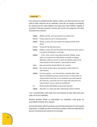 28
Movilización Nacional por la Mejora de los Aprendizajes
Para retomar la actividad del día anterior, Leticia y sus niños pensaron en cuál
sería la mejor ubicación de los materiales. Para ello, los equipos comentarían
las razones por las cuales eligieron ese lugar para cada material. LLegado el
momento, la docente empezó a caminar por el aula y les preguntó a los niños
el porqué de su elección.
Leticia	 :	 Martha y Emilio, ¿por qué pusieron los colores acá?
Martha	 :	 Porque está cerca de la mesa para pintar.
Leticia	 :	 Renato y Lucía, ¿por qué pusieron los bloques al lado de los
libros?
Renato	 :	 Porque allí hay sitio para armar.
Leticia	 :	 Rafaela y Jorge, veo que han puesto las maracas acá; pero Javier y
Liz pusieron las flautas en otro lugar…
Leticia	 :	 … A ver, niños, miren lo que está ocurriendo: Rafaela, Jorge,
Javier y Liz pusieron los instrumentos musicales en lugares
diferentes. ¿Qué va a ocurrir si varios de ustedes quieren tocar
instrumentos al mismo tiempo?, ¿qué podemos hacer?
Javier	 :	 Hay que ponerlos donde están los de nosotros.
Rafaela	 :	 No, porque nuestra caja es más grande y entran todos los
instrumentos.
Leticia	 :	 Los voy a ayudar… Los instrumentos musicales deben estar
lejos de la biblioteca porque cuando se toca un instrumento, la
música puede interrumpir a los compañeros que están leyendo
allí. Entonces, ¿cuál creen que es el mejor sitio para poner los
instrumentos?, ¿cerca o lejos de la biblioteca?
Liz	 :	 Ponlos donde está Rafaela, porque está más lejos.
Leticia	 :	 Muy bien, Liz, vayan para allá y colóquenlos sobre el estante.
Y así, sucesivamente, entre todos furon encontrando el lugar adecuado para
cada uno de los materiales.
Mientras decidían dónde se organizaban los materiales, cada grupo los
acomodaba al interior de su espacio.
Una vez terminado, Leticia les propuso recorrer toda el aula para ver cómo quedó
organizada. A medida que iban recorriendo el espacio, Leticia les explicaba por
qué era conveniente que estuvieran en ese lugar.
Cuarto día
 