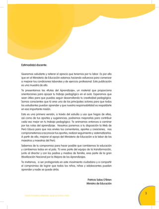 3
TODOS PODEMOS APRENDER, NADIE SE QUEDA ATRÁS
Estimada(o) docente:
Queremos saludarte y reiterar el aprecio que tenemos por tu labor. Es por ello
que en el Ministerio de Educación estamos haciendo esfuerzos para comenzar
a mejorar tus condiciones laborales y de ejercicio profesional. Esta publicación
es una muestra de ello.
Te presentamos las «Rutas del Aprendizaje», un material que proporciona
orientaciones para apoyar tu trabajo pedagógico en el aula. Esperamos que
sean útiles para que puedas seguir desarrollando tu creatividad pedagógica.
Somos conscientes que tú eres uno de los principales actores para que todos
los estudiantes puedan aprender y que nuestra responsabilidad es respaldarte
en esa importante misión.
Esta es una primera versión, a través del estudio y uso que hagas de ellas,
así como de tus aportes y sugerencias, podremos mejorarlas para contribuir
cada vez mejor en tu trabajo pedagógico. Te animamos entonces a caminar
por las rutas del aprendizaje. Nosotros ponemos a tu disposición la Web de
Perú Educa para que nos envíes tus comentarios, aportes y creaciones; nos
comprometemos a reconocer tus aportes, realizar seguimiento y sistematizarlos.
A partir de ello, mejorar el apoyo del Ministerio de Educación a la labor de los
maestros y maestras del Perú.
Sabemos de tu compromiso para hacer posible que cambiemos la educación
y cambiemos todos en el país. Tú eres parte del equipo de la transformación,
junto al director y con los padres y madres de familia, eres parte de la gran
Movilización Nacional por la Mejora de los Aprendizajes.
Te invitamos, a ser protagonista en este movimiento ciudadano y a compartir
el compromiso de lograr que todos los niños, niñas y adolescentes puedan
aprender y nadie se quede atrás.
Patricia Salas O’Brien
Ministra de Educación
 