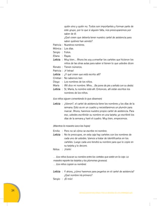 34
Movilización Nacional por la Mejora de los Aprendizajes
quién vino y quién no. Todos son importantes y forman parte de
este grupo, por lo que si alguien falta, nos preocuparemos por
saber de él.
		 ¿Qué creen que debería tener nuestro cartel de asistencia para
saber quiénes han venido?
Patricia	:	 Nuestros nombres.
Mónica	:	 Los días.
Sergio	 :	Fotos.
Eliana	 :	Rayas.
Leticia	 :	 Muy bien… Ahora les voy a enseñar los carteles que hicieron los
niños de las otras aulas para saber si tienen lo que ustedes dicen
Renato	 :	 Tienen números.
Patricia	:	 ¡Y letras!
Leticia	 :	 ¿Y qué creen que está escrito allí?
Cristian	:	 No sabemos leer.
Diego	 :	 Los nombres de los niños.
María	 :	 Allí dice mi nombre. Mira… (Se pone de pie y señala con su dedo).
Leticia	 :	 Sí, María, tu nombre está allí. Entonces, allí están escritos los
nombres de los niños.
(Los niños siguen comentando lo que observan).
Leticia	 :	 ¿Vieron?, el cartel de asistencia tiene los nombres y los días de la
semana. Esto va en un cuadro y necesitaremos un plumón para
marcar. Ahora, haremos nuestro propio cartel de asistencia. Para
eso, ustedes escribirán su nombre en una tarjeta; yo escribiré los
días de la semana y haré el cuadro. Muy bien, empecemos.
(Mientras la maestra saca las hojas)
Emilio	 :	 Pero no sé cómo se escribe mi nombre.
Leticia	 :	 No te preocupes, en esta caja hay carteles con los nombres de
cada uno de ustedes. Vamos a tratar de identificarlos en los
carteles. Luego cada uno tendrá su nombre para que lo copie en
su tarjeta y lo decore.
Niños	 :	¡Yehh!
… (Los niños buscan su nombre entre los carteles que están en la caja. La
maestra reparte las tarjetas y los plumones gruesos).
… (Los niños copian su nombre).
Leticia	 : 	Y ahora, ¿cómo haremos para pegarlos en el cartel de asistencia?
¿Qué nombre irá primero?
Sergio	 :	 ¡El mío!
 
