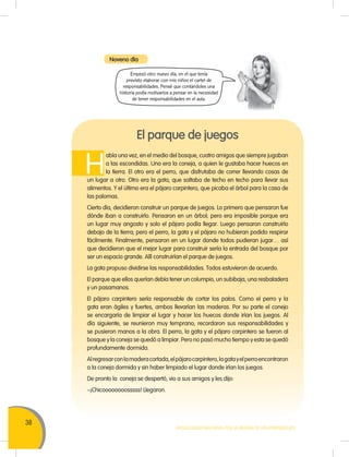 38
MOVILIZACIÓN NACIONAL POR LA MEJORA DE LOS APRENDIZAJES
Noveno día
El parque de juegos
H
abía una vez, en el medio del bosque, cuatro amigos que siempre jugaban
a las escondidas. Uno era la coneja, a quien le gustaba hacer huecos en
la tierra. El otro era el perro, que disfrutaba de correr llevando cosas de
un lugar a otro. Otro era la gata, que saltaba de techo en techo para llevar sus
alimentos. Y el último era el pájaro carpintero, que picaba el árbol para la casa de
las palomas.
Cierto día, decidieron construir un parque de juegos. Lo primero que pensaron fue
dónde iban a construirlo. Pensaron en un árbol; pero era imposible porque era
un lugar muy angosto y solo el pájaro podía llegar. Luego pensaron construirlo
debajo de la tierra; pero el perro, la gata y el pájaro no hubieran podido respirar
fácilmente. Finalmente, pensaron en un lugar donde todos pudieran jugar… así
que decidieron que el mejor lugar para construir sería la entrada del bosque por
ser un espacio grande. Allí construirían el parque de juegos.
La gata propuso dividirse las responsabilidades. Todos estuvieron de acuerdo.
El parque que ellos querían debía tener un columpio, un subibaja, una resbaladera
y un pasamanos.
El pájaro carpintero sería responsable de cortar los palos. Como el perro y la
gata eran ágiles y fuertes, ambos llevarían las maderas. Por su parte el conejo
se encargaría de limpiar el lugar y hacer los huecos donde irían los juegos. Al
día siguiente, se reunieron muy temprano, recordaron sus responsabilidades y
se pusieron manos a la obra. El perro, la gata y el pájaro carpintero se fueron al
bosque y la coneja se quedó a limpiar. Pero no pasó mucho tiempo y esta se quedó
profundamente dormida.
Alregresarconlamaderacortada,elpájarocarpintero,lagatayelperroencontraron
a la coneja dormida y sin haber limpiado el lugar donde irían los juegos.
De pronto la coneja se despertó, vio a sus amigos y les dijo:
–¡Chicoooooooosssss! Llegaron.
Empezó otro nuevo día, en el que tenía
previsto elaborar con mis niños el cartel de
responsabilidades. Pensé que contándoles una
historia podía motivarlos a pensar en la necesidad
de tener responsabilidades en el aula.
 