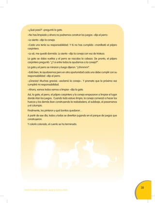 39
TODOS PODEMOS APRENDER, NADIE SE QUEDA ATRÁS
–¿Qué pasó? –preguntó la gata.
–No has limpiado y ahora no podremos construir los juegos –dijo el perro-
–Lo siento –dijo la coneja.
–Cada uno tenía su responsabilidad. Y tú no has cumplido –manifestó el pájaro
carpintero.
–Lo sé, me quedé dormida. Lo siento –dijo la coneja con voz de tristeza.
La gata se daba vueltas y el perro se rascaba la cabeza. De pronto, el pájaro
carpintero preguntó: "¿Y si entre todos le ayudamos a la coneja?".
La gata y el perro se miraron y luego dijeron: "¡Uhmmm!".
–Está bien, te ayudaremos pero en otra oportunidad cada uno debe cumplir con su
responsabilidad –dijo el perro.
–¡Gracias! Muchas gracias –exclamó la coneja–. Y prometo que la próxima vez
cumpliré mi responsabilidad.
–Ahora, vamos todos vamos a limpiar –dijo la gata.
Así, la gata, el perro, el pájaro carpintero y la coneja empezaron a limpiar el lugar
donde irían los juegos. Cuando todo estuvo limpio, la coneja comenzó a hacer los
huecos y los demás iban construyendo la resbaladera, el subibaja, el pasamanos
y el columpio.
Finalmente, los pintaron y qué bonitos quedaron…
A partir de ese día, todos y todas se divertían jugando en el parque de juegos que
construyeron.
Y colorín colorado, el cuento se ha terminado.
 