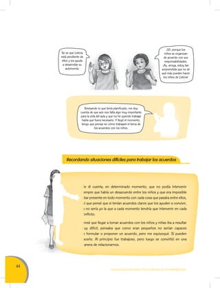 44
MOVILIZACIÓN NACIONAL POR LA MEJORA DE LOS APRENDIZAJES
Revisando lo que tenía planificado, me doy
cuenta de que aún nos falta algo muy importante
para la vida del aula y que no he querido trabajar
hasta que fuera necesario. Y llegó el momento,
tengo que pensar en cómo trabajaré el tema de
los acuerdos con los niños.
¡Sí!, porque los
niños se organizan
de acuerdo con sus
responsabilidades.
¡Ay, amiga, estoy tan
sorprendida que no sé
qué más pueden hacer
los niños de Leticia!
Se ve que Leticia
está pendiente de
ellos y los ayuda
a desarrollar su
autonomía.
Recordando situaciones difíciles para trabajar los acuerdos
Me di cuenta, en determinado momento, que no podía intervenir
siempre que había un desacuerdo entre los niños y que era imposible
estar presente en todo momento con cada cosa que pasaba entre ellos,
así que pensé que si tenían acuerdos claros que los ayuden a convivir,
ya no sería yo la que a cada momento tendría que intervenir en cada
conflicto.
Pensé que llegar a tomar acuerdos con los niños y niñas iba a resultar
muy difícil, pensaba que como eran pequeños no serían capaces
de formular o proponer un acuerdo, pero me equivoqué. Sí pueden
hacerlo. Al principio fue trabajoso, pero luego se convirtió en una
manera de relacionarnos.
Me di cuenta, en determinado momento, que no podía intervenirMe di cuenta, en determinado momento, que no podía intervenir
siempre que había un desacuerdo entre los niños y que era imposiblesiempre que había un desacuerdo entre los niños y que era imposible
estar presente en todo momento con cada cosa que pasaba entre ellos,estar presente en todo momento con cada cosa que pasaba entre ellos,
así que pensé que si tenían acuerdos claros que los ayuden a convivir,así que pensé que si tenían acuerdos claros que los ayuden a convivir,
ya no sería yo la que a cada momento tendría que intervenir en cadaya no sería yo la que a cada momento tendría que intervenir en cada
conflicto.conflicto.
Pensé que llegar a tomar acuerdos con los niños y niñas iba a resultarPensé que llegar a tomar acuerdos con los niños y niñas iba a resultar
muy difícil, pensaba que como eran pequeños no serían capacesmuy difícil, pensaba que como eran pequeños no serían capaces
de formular o proponer un acuerdo, pero me equivoqué. Sí puedende formular o proponer un acuerdo, pero me equivoqué. Sí pueden
hacerlo. Al principio fue trabajoso, pero luego se convirtió en unahacerlo. Al principio fue trabajoso, pero luego se convirtió en una
manera de relacionarnos.manera de relacionarnos.
 