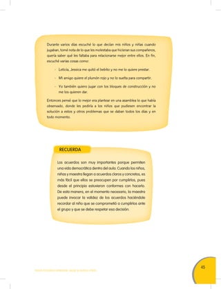 45
TODOS PODEMOS APRENDER, NADIE SE QUEDA ATRÁS
Durante varios días escuché lo que decían mis niños y niñas cuando
jugaban, tomé nota de lo que les molestaba que hicieran sus compañeros,
quería saber qué les faltaba para relacionarse mejor entre ellos. En fin,
escuché varias cosas como:
- Leticia, Jessica me quitó el bebito y no me lo quiere prestar.
- Mi amigo quiere el plumón rojo y no lo suelta para compartir.
- Yo también quiero jugar con los bloques de construcción y no
me los quieren dar.
Entonces pensé que lo mejor era plantear en una asamblea lo que había
observado, donde les pediría a los niños que pudiesen encontrar la
solución a estos y otros problemas que se daban todos los días y en
todo momento.
Los acuerdos son muy importantes porque permiten
una vida democrática dentro del aula. Cuando los niños,
niñas y maestra llegan a acuerdos claros y concretos, es
más fácil que ellos se preocupen por cumplirlos, pues
desde el principio estuvieron conformes con hacerlo.
De esta manera, en el momento necesario, la maestra
puede invocar la validez de los acuerdos haciéndole
recordar al niño que se comprometió a cumplirlos ante
el grupo y que se debe respetar esa decisión.
RECUERDA
 